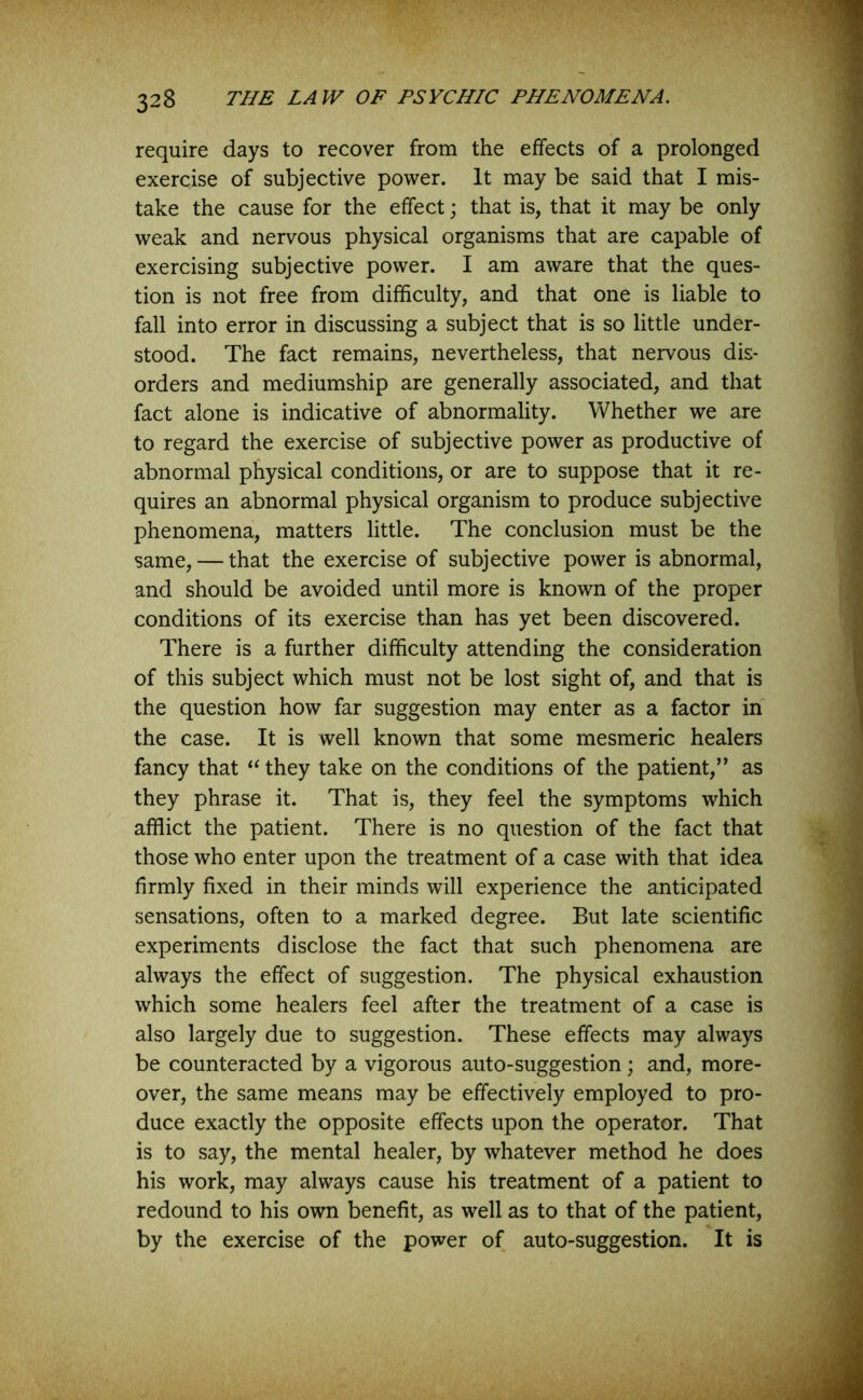 require days to recover from the effects of a prolonged exercise of subjective power. It may be said that I mis- take the cause for the effect; that is, that it may be only weak and nervous physical organisms that are capable of exercising subjective power. I am aware that the ques- tion is not free from difficulty, and that one is liable to fall into error in discussing a subject that is so little under- stood. The fact remains, nevertheless, that nervous dis- orders and mediumship are generally associated, and that fact alone is indicative of abnormality. Whether we are to regard the exercise of subjective power as productive of abnormal physical conditions, or are to suppose that it re- quires an abnormal physical organism to produce subjective phenomena, matters little. The conclusion must be the same, — that the exercise of subjective power is abnormal, and should be avoided until more is known of the proper conditions of its exercise than has yet been discovered. There is a further difficulty attending the consideration of this subject which must not be lost sight of, and that is the question how far suggestion may enter as a factor in the case. It is well known that some mesmeric healers fancy that “ they take on the conditions of the patient,” as they phrase it. That is, they feel the symptoms which afflict the patient. There is no question of the fact that those who enter upon the treatment of a case with that idea firmly fixed in their minds will experience the anticipated sensations, often to a marked degree. But late scientific experiments disclose the fact that such phenomena are always the effect of suggestion. The physical exhaustion which some healers feel after the treatment of a case is also largely due to suggestion. These effects may always be counteracted by a vigorous auto-suggestion; and, more- over, the same means may be effectively employed to pro- duce exactly the opposite effects upon the operator. That is to say, the mental healer, by whatever method he does his work, may always cause his treatment of a patient to redound to his own benefit, as well as to that of the patient, by the exercise of the power of auto-suggestion. It is