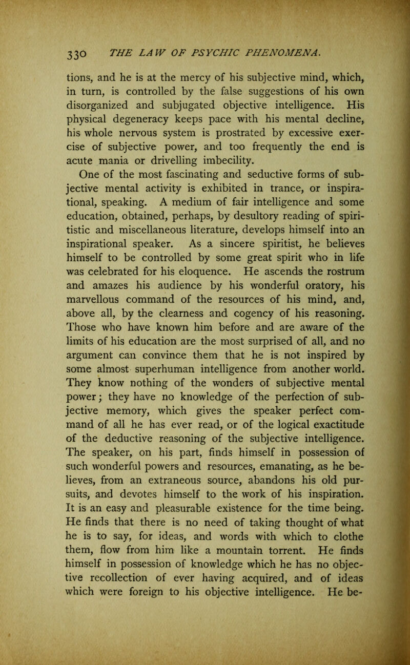 tions, and he is at the mercy of his subjective mind, which, in turn, is controlled by the false suggestions of his own disorganized and subjugated objective intelligence. His physical degeneracy keeps pace with his mental decline, his whole nervous system is prostrated by excessive exer- cise of subjective power, and too frequently the end is acute mania or drivelling imbecility. One of the most fascinating and seductive forms of sub- jective mental activity is exhibited in trance, or inspira- tional, speaking. A medium of fair intelligence and some education, obtained, perhaps, by desultory reading of spiri- tistic and miscellaneous literature, develops himself into an inspirational speaker. As a sincere spiritist, he believes himself to be controlled by some great spirit who in life was celebrated for his eloquence. He ascends the rostrum and amazes his audience by his wonderful oratory, his marvellous command of the resources of his mind, and, above all, by the clearness and cogency of his reasoning. Those who have known him before and are aware of the limits of his education are the most surprised of all, and no argument can convince them that he is not inspired by some almost superhuman intelligence from another world. They know nothing of the wonders of subjective mental power; they have no knowledge of the perfection of sub- jective memory, which gives the speaker perfect com- mand of all he has ever read, or of the logical exactitude of the deductive reasoning of the subjective intelligence. The speaker, on his part, finds himself in possession of such wonderful powers and resources, emanating, as he be- lieves, from an extraneous source, abandons his old pur- suits, and devotes himself to the work of his inspiration. It is an easy and pleasurable existence for the time being. He finds that there is no need of taking thought of what he is to say, for ideas, and words with which to clothe them, flow from him like a mountain torrent. He finds himself in possession of knowledge which he has no objec- tive recollection of ever having acquired, and of ideas which were foreign to his objective intelligence. He be-