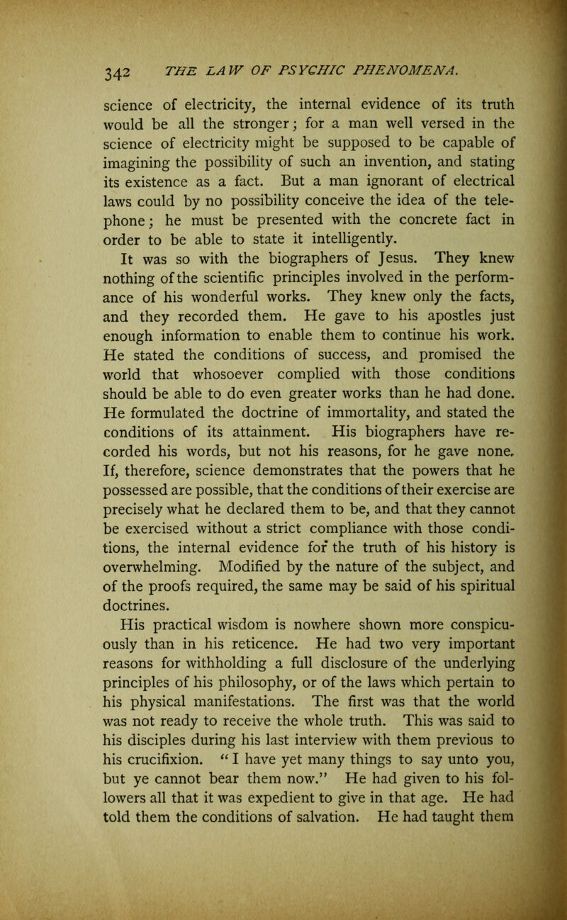 science of electricity, the internal evidence of its truth would be all the stronger; for a man well versed in the science of electricity might be supposed to be capable of imagining the possibility of such an invention, and stating its existence as a fact. But a man ignorant of electrical laws could by no possibility conceive the idea of the tele- phone ; he must be presented with the concrete fact in order to be able to state it intelligently. It was so with the biographers of Jesus. They knew nothing of the scientific principles involved in the perform- ance of his wonderful works. They knew only the facts, and they recorded them. He gave to his apostles just enough information to enable them to continue his work. He stated the conditions of success, and promised the world that whosoever complied with those conditions should be able to do even greater works than he had done. He formulated the doctrine of immortality, and stated the conditions of its attainment. His biographers have re- corded his words, but not his reasons, for he gave none. If, therefore, science demonstrates that the powers that he possessed are possible, that the conditions of their exercise are precisely what he declared them to be, and that they cannot be exercised without a strict compliance with those condi- tions, the internal evidence for the truth of his history is overwhelming. Modified by the nature of the subject, and of the proofs required, the same may be said of his spiritual doctrines. His practical wisdom is nowhere shown more conspicu- ously than in his reticence. He had two very important reasons for withholding a full disclosure of the underlying principles of his philosophy, or of the laws which pertain to his physical manifestations. The first was that the world was not ready to receive the whole truth. This was said to his disciples during his last interview with them previous to his crucifixion. “ I have yet many things to say unto you, but ye cannot bear them now.” He had given to his fol- lowers all that it was expedient to give in that age. He had told them the conditions of salvation. He had taught them