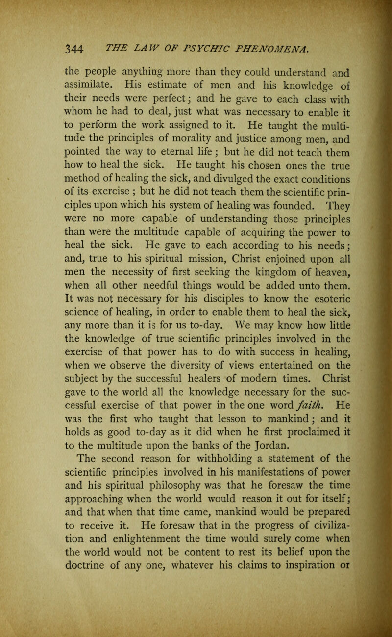 the people anything more than they could understand and assimilate. His estimate of men and his knowledge of their needs were perfect; and he gave to each class with whom he had to deal, just what was necessary to enable it to perform the work assigned to it. He taught the multi- tude the principles of morality and justice among men, and pointed the way to eternal life; but he did not teach them how to heal the sick. He taught his chosen ones the true method of healing the sick, and divulged the exact conditions of its exercise ; but he did not teach them the scientific prin- ciples upon which his system of healing was founded. They were no more capable of understanding those principles than were the multitude capable of acquiring the power to heal the sick. He gave to each according to his needs; and, true to his spiritual mission, Christ enjoined upon all men the necessity of first seeking the kingdom of heaven, when all other needful things would be added unto them. It was not necessary for his disciples to know the esoteric science of healing, in order to enable them to heal the sick, any more than it is for us to-day. We may know how little the knowledge of true scientific principles involved in the exercise of that power has to do with success in healing, when we observe the diversity of views entertained on the subject by the successful healers of modern times. Christ gave to the world all the knowledge necessary for the suc- cessful exercise of that power in the one word faith. He was the first who taught that lesson to mankind; and it holds as good to-day as it did when he first proclaimed it to the multitude upon the banks of the Jordan. The second reason for withholding a statement of the scientific principles involved in his manifestations of power and his spiritual philosophy was that he foresaw the time approaching when the world would reason it out for itself; and that when that time came, mankind would be prepared to receive it. He foresaw that in the progress of civiliza- tion and enlightenment the time would surely come when the world would not be content to rest its belief upon the doctrine of any one, whatever his claims to inspiration or