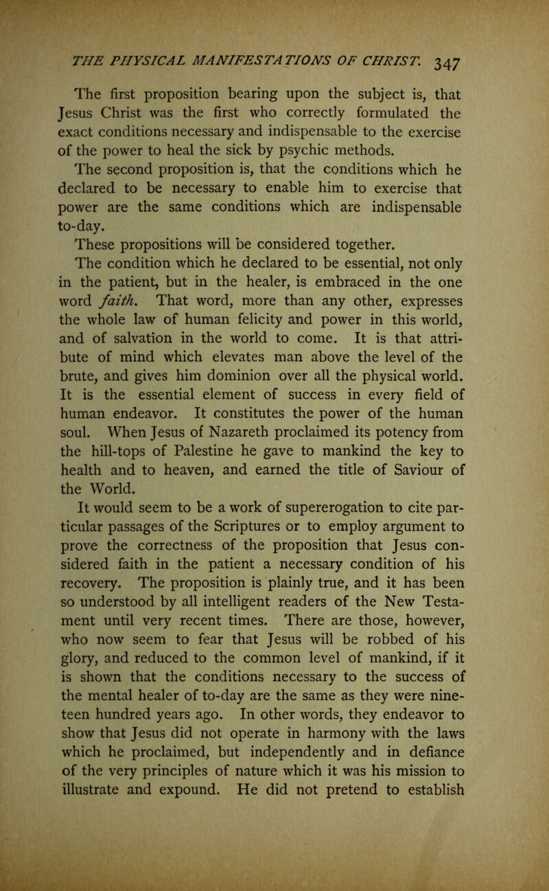 The first proposition bearing upon the subject is, that Jesus Christ was the first who correctly formulated the exact conditions necessary and indispensable to the exercise of the power to heal the sick by psychic methods. The second proposition is, that the conditions which he declared to be necessary to enable him to exercise that power are the same conditions which are indispensable to-day. These propositions will be considered together. The condition which he declared to be essential, not only in the patient, but in the healer, is embraced in the one word faith. That word, more than any other, expresses the whole law of human felicity and power in this world, and of salvation in the world to come. It is that attri- bute of mind which elevates man above the level of the brute, and gives him dominion over all the physical world. It is the essential element of success in every field of human endeavor. It constitutes the power of the human soul. When Jesus of Nazareth proclaimed its potency from the hill-tops of Palestine he gave to mankind the key to health and to heaven, and earned the title of Saviour of the World. It would seem to be a work of supererogation to cite par- ticular passages of the Scriptures or to employ argument to prove the correctness of the proposition that Jesus con- sidered faith in the patient a necessary condition of his recovery. The proposition is plainly true, and it has been so understood by all intelligent readers of the New Testa- ment until very recent times. There are those, however, who now seem to fear that Jesus will be robbed of his glory, and reduced to the common level of mankind, if it is shown that the conditions necessary to the success of the mental healer of to-day are the same as they were nine- teen hundred years ago. In other words, they endeavor to show that Jesus did not operate in harmony with the laws which he proclaimed, but independently and in defiance of the very principles of nature which it was his mission to illustrate and expound. He did not pretend to establish