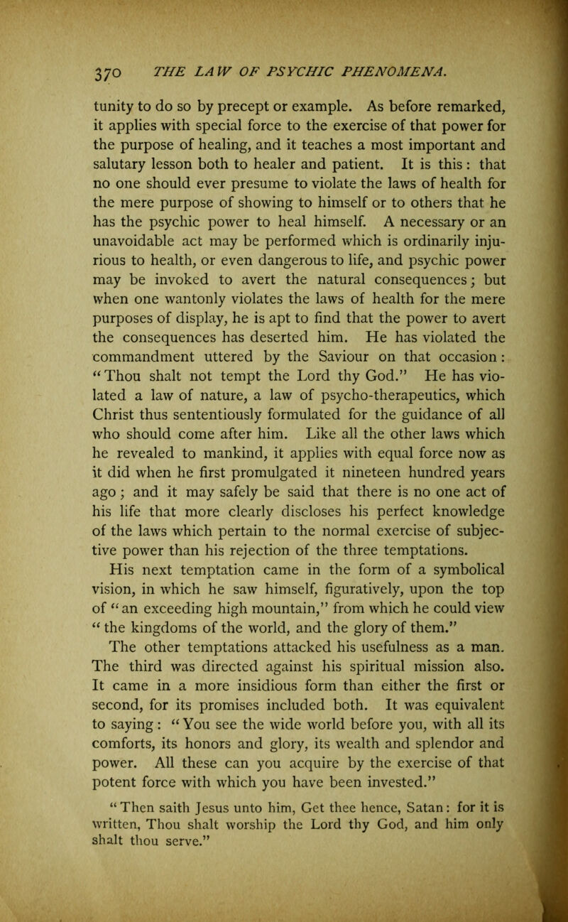 tunity to do so by precept or example. As before remarked, it applies with special force to the exercise of that power for the purpose of healing, and it teaches a most important and salutary lesson both to healer and patient. It is this : that no one should ever presume to violate the laws of health for the mere purpose of showing to himself or to others that he has the psychic power to heal himself. A necessary or an unavoidable act may be performed which is ordinarily inju- rious to health, or even dangerous to life, and psychic power may be invoked to avert the natural consequences; but when one wantonly violates the laws of health for the mere purposes of display, he is apt to find that the power to avert the consequences has deserted him. He has violated the commandment uttered by the Saviour on that occasion: “ Thou shalt not tempt the Lord thy God.” He has vio- lated a law of nature, a law of psycho-therapeutics, which Christ thus sententiously formulated for the guidance of all who should come after him. Like all the other laws which he revealed to mankind, it applies with equal force now as it did when he first promulgated it nineteen hundred years ago; and it may safely be said that there is no one act of his life that more clearly discloses his perfect knowledge of the laws which pertain to the normal exercise of subjec- tive power than his rejection of the three temptations. His next temptation came in the form of a symbolical vision, in which he saw himself, figuratively, upon the top of “ an exceeding high mountain,” from which he could view “ the kingdoms of the world, and the glory of them.” The other temptations attacked his usefulness as a man. The third was directed against his spiritual mission also. It came in a more insidious form than either the first or second, for its promises included both. It was equivalent to saying: “ You see the wide world before you, with all its comforts, its honors and glory, its wealth and splendor and power. All these can you acquire by the exercise of that potent force with which you have been invested.” “Then saith Jesus unto him, Get thee hence, Satan: for it is written, Thou shalt worship the Lord thy God, and him only shalt thou serve.”