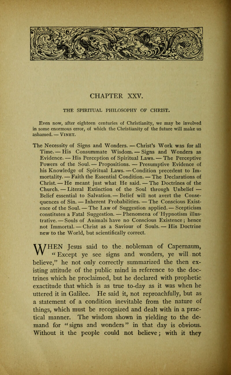 CHAPTER XXV. THE SPIRITUAL PHILOSOPHY OF CHRIST. Even now, after eighteen centuries of Christianity, we may be involved in some enormous error, of which the Christianity of the future will make us ashamed. — Vinet. The Necessity of Signs and Wonders. —Christ’s Work was for all Time. — His Consummate Wisdom. — Signs and Wonders as Evidence. — His Perception of Spiritual Laws. — The Perceptive Powers of the Soul. — Propositions. — Presumptive Evidence of his Knowledge of Spiritual Laws.—Condition precedent to Im- mortality.— Faith the Essential Condition. — The Declarations of Christ.— He meant just what He said.—The Doctrines of the Church. — Literal Extinction of the Soul through Unbelief — Belief essential to Salvation.— Belief will not avert the Conse- quences of Sin. — Inherent Probabilities. — The Conscious Exist- ence of the Soul. — The Law of Suggestion applied.— Scepticism constitutes a Fatal Suggestion. —Phenomena of Hypnotism illus- trative. — Souls of Animals have no Conscious Existence; hence not Immortal. — Christ as a Saviour of Souls. — His Doctrine new to the World, but scientifically correct. HEN Jesus said to the nobleman of Capernaum, “ Except ye see signs and wonders, ye will not believe,” he not only correctly summarized the then ex- isting attitude of the public mind in reference to the doc- trines which he proclaimed, but he declared with prophetic exactitude that which is as true to-day as it was when he uttered it in Galilee. He said it, not reproachfully, but as a statement of a condition inevitable from the nature of things, which must be recognized and dealt with in a prac- tical manner. The wisdom shown in yielding to the de- mand for “ signs and wonders ” in that day is obvious. Without it the people could not believe; with it they