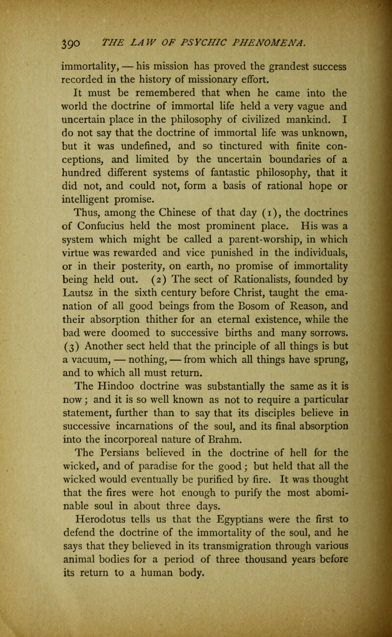 immortality, — his mission has proved the grandest success recorded in the history of missionary effort. It must be remembered that when he came into the world the doctrine of immortal life held a very vague and uncertain place in the philosophy of civilized mankind. I do not say that the doctrine of immortal life was unknown, but it was undefined, and so tinctured with finite con- ceptions, and limited by the uncertain boundaries of a hundred different systems of fantastic philosophy, that it did not, and could not, form a basis of rational hope or intelligent promise. Thus, among the Chinese of that day (i), the doctrines of Confucius held the most prominent place. His was a system which might be called a parent-worship, in which virtue was rewarded and vice punished in the individuals, or in their posterity, on earth, no promise of immortality being held out. (2) The sect of Rationalists, founded by Lautsz in the sixth century before Christ, taught the ema- nation of all good beings from the Bosom of Reason, and their absorption thither for an eternal existence, while the bad were doomed to successive births and many sorrows. (3) Another sect held that the principle of all things is but a vacuum, — nothing, — from which all things have sprung, and to which all must return. The Hindoo doctrine was substantially the same as it is now; and it is so well known as not to require a particular statement, further than to say that its disciples believe in successive incarnations of the soul, and its final absorption into the incorporeal nature of Brahm. The Persians believed in the doctrine of hell for the wicked, and of paradise for the good; but held that all the wicked would eventually be purified by fire. It was thought that the fires were hot enough to purify the most abomi- nable soul in about three days. Herodotus tells us that the Egyptians were the first to defend the doctrine of the immortality of the soul, and he says that they believed in its transmigration through various animal bodies for a period of three thousand years before its return to a human body.