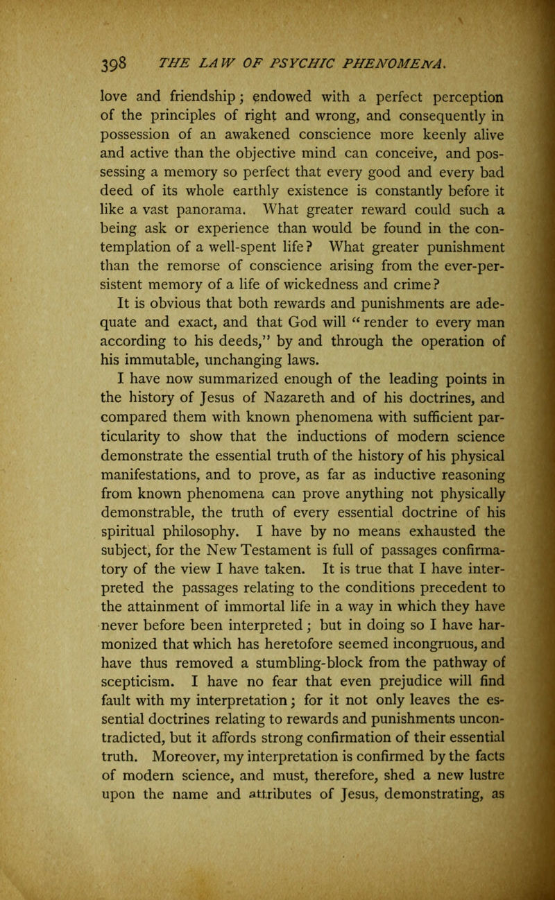 love and friendship; endowed with a perfect perception of the principles of right and wrong, and consequently in possession of an awakened conscience more keenly alive and active than the objective mind can conceive, and pos- sessing a memory so perfect that every good and every bad deed of its whole earthly existence is constantly before it like a vast panorama. What greater reward could such a being ask or experience than would be found in the con- templation of a well-spent life ? What greater punishment than the remorse of conscience arising from the ever-per- sistent memory of a life of wickedness and crime ? It is obvious that both rewards and punishments are ade- quate and exact, and that God will “ render to every man according to his deeds,” by and through the operation of his immutable, unchanging laws. I have now summarized enough of the leading points in the history of Jesus of Nazareth and of his doctrines, and compared them with known phenomena with sufficient par- ticularity to show that the inductions of modern science demonstrate the essential truth of the history of his physical manifestations, and to prove, as far as inductive reasoning from known phenomena can prove anything not physically demonstrable, the truth of every essential doctrine of his spiritual philosophy. I have by no means exhausted the subject, for the New Testament is full of passages confirma- tory of the view I have taken. It is true that I have inter- preted the passages relating to the conditions precedent to the attainment of immortal life in a way in which they have never before been interpreted; but in doing so I have har- monized that which has heretofore seemed incongruous, and have thus removed a stumbling-block from the pathway of scepticism. I have no fear that even prejudice will find fault with my interpretation; for it not only leaves the es- sential doctrines relating to rewards and punishments uncon- tradicted, but it affords strong confirmation of their essential truth. Moreover, my interpretation is confirmed by the facts of modern science, and must, therefore, shed a new lustre upon the name and attributes of Jesus, demonstrating, as