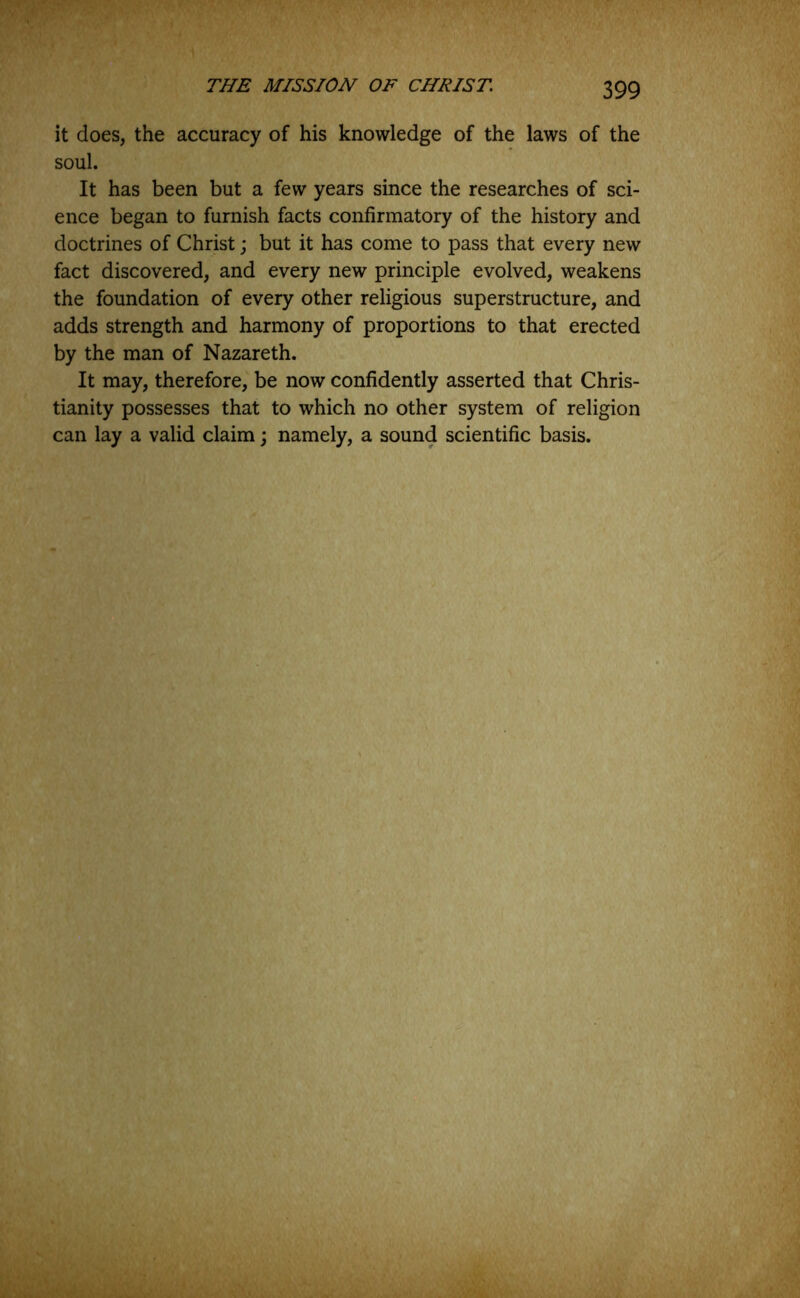 it does, the accuracy of his knowledge of the laws of the soul. It has been but a few years since the researches of sci- ence began to furnish facts confirmatory of the history and doctrines of Christ; but it has come to pass that every new fact discovered, and every new principle evolved, weakens the foundation of every other religious superstructure, and adds strength and harmony of proportions to that erected by the man of Nazareth. It may, therefore, be now confidently asserted that Chris- tianity possesses that to which no other system of religion can lay a valid claim; namely, a sound scientific basis.