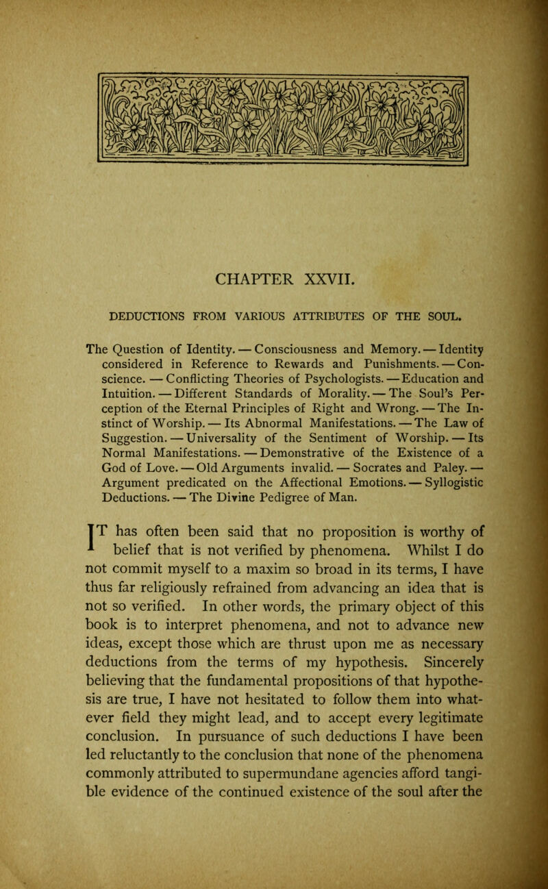 CHAPTER XXVII. DEDUCTIONS FROM VARIOUS ATTRIBUTES OF THE SOUL. The Question of Identity. — Consciousness and Memory. — Identity considered in Reference to Rewards and Punishments. — Con- science. — Conflicting Theories of Psychologists.—Education and Intuition. — Different Standards of Morality. — The Soul’s Per- ception of the Eternal Principles of Right and Wrong.—The In- stinct of Worship.— Its Abnormal Manifestations. — The Law of Suggestion. — Universality of the Sentiment of Worship. — Its Normal Manifestations. — Demonstrative of the Existence of a God of Love. — Old Arguments invalid. — Socrates and Paley. — Argument predicated on the Affectional Emotions. — Syllogistic Deductions. — The Divine Pedigree of Man. TT has often been said that no proposition is worthy of * belief that is not verified by phenomena. Whilst I do not commit myself to a maxim so broad in its terms, I have thus far religiously refrained from advancing an idea that is not so verified. In other words, the primary object of this book is to interpret phenomena, and not to advance new ideas, except those which are thrust upon me as necessary deductions from the terms of my hypothesis. Sincerely believing that the fundamental propositions of that hypothe- sis are true, I have not hesitated to follow them into what- ever field they might lead, and to accept every legitimate conclusion. In pursuance of such deductions I have been led reluctantly to the conclusion that none of the phenomena commonly attributed to supermundane agencies afford tangi- ble evidence of the continued existence of the soul after the