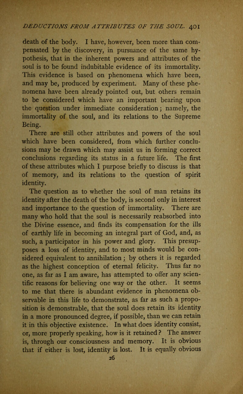 death of the body. I have, however, been more than com- pensated by the discovery, in pursuance of the same hy- pothesis, that in the inherent powers and attributes of the soul is to be found indubitable evidence of its immortality. This evidence is based on phenomena which have been, and may be, produced by experiment. Many of these phe- nomena have been already pointed out, but others remain to be considered which have an important bearing upon the question under immediate consideration; namely, the immortality of the soul, and its relations to the Supreme Being. There are still other attributes and powers of the soul which have been considered, from which further conclu- sions may be drawn which may assist us in forming correct conclusions regarding its status in a future life. The first of these attributes which I purpose briefly to discuss is that of memory, and its relations to the question of spirit identity. The question as to whether the soul of man retains its identity after the death of the body, is second only in interest and importance to the question of immortality. There are many who hold that the soul is necessarily reabsorbed into the Divine essence, and finds its compensation for the ills of earthly life in becoming an integral part of God, and, as such, a participator in his power and glory. This presup- poses a loss of identity, and to most minds would be con- sidered equivalent to annihilation; by others it is regarded as the highest conception of eternal felicity. Thus far no one, as far as I am aware, has attempted to offer any scien- tific reasons for believing one way or the other. It seems to me that there is abundant evidence in phenomena ob- servable in this life to demonstrate, as far as such a propo- sition is demonstrable, that the soul does retain its identity in a more pronounced degree, if possible, than we can retain it in this objective existence. In what does identity consist, or, more properly speaking, how is it retained ? The answer is, through our consciousness and memory. It is obvious that if either is lost, identity is lost. It is equally obvious 26