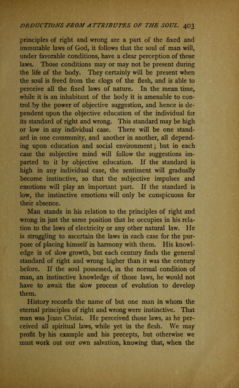 principles of right and wrong are a part of the fixed and immutable laws of God, it follows that the soul of man will, under favorable conditions, have a clear perception of those laws. Those conditions may or may not be present during the life of the body. They certainly will be present when the soul is freed from the clogs of the flesh, and is able to perceive all the fixed laws of nature. In the mean time, while it is an inhabitant of the body it is amenable to con- trol by the power of objective suggestion, and hence is de- pendent upon the objective education of the individual for its standard of right and wrong. This standard may be high or low in any individual case. There will be one stand- ard in one community, and another in another, all depend- ing upon education and social environment; but in each case the subjective mind will follow the suggestions im- parted to it by objective education. If the standard is high in any individual case, the sentiment will gradually become instinctive, so that the subjective impulses and emotions will play an important part. If the standard is low, the instinctive emotions will only be conspicuous for their absence. Man stands in his relation to the principles of right and wrong in just the same position that he occupies in his rela- tion to the laws of electricity or any other natural law. He is struggling to ascertain the laws in each case for the pur- pose of placing himself in harmony with them. His knowl- edge is of slow growth, but each century finds the general standard of right and wrong higher than it was the century before. If the soul possessed, in the normal condition of man, an instinctive knowledge of those laws, he would not have to await the slow process of evolution to develop them. History records the name of but one man in whom the eternal principles of right and wrong were instinctive. That man was Jesus Christ. He perceived those laws, as he per- ceived all spiritual laws, while yet in the flesh. We may profit by his example and his precepts, but otherwise we must work out our own salvation, knowing that, when the