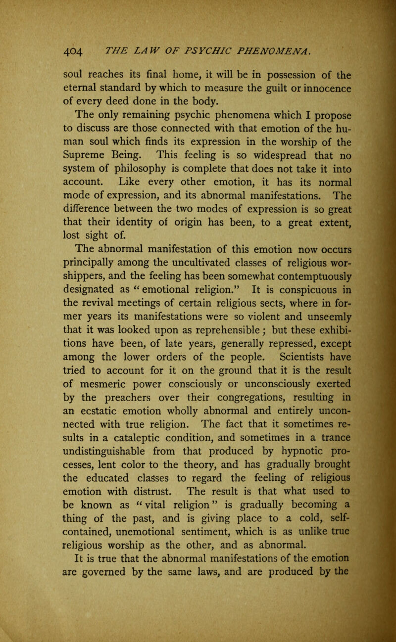 soul reaches its final home, it will be in possession of the eternal standard by which to measure the guilt or innocence of every deed done in the body. The only remaining psychic phenomena which I propose to discuss are those connected with that emotion of the hu- man soul which finds its expression in the worship of the Supreme Being. This feeling is so widespread that no system of philosophy is complete that does not take it into account. Like every other emotion, it has its normal mode of expression, and its abnormal manifestations. The difference between the two modes of expression is so great that their identity of origin has been, to a great extent, lost sight of. The abnormal manifestation of this emotion now occurs principally among the uncultivated classes of religious wor- shippers, and the feeling has been somewhat contemptuously designated as “ emotional religion.” It is conspicuous in the revival meetings of certain religious sects, where in for- mer years its manifestations were so violent and unseemly that it was looked upon as reprehensible; but these exhibi- tions have been, of late years, generally repressed, except among the lower orders of the people. Scientists have tried to account for it on the ground that it is the result of mesmeric power consciously or unconsciously exerted by the preachers over their congregations, resulting in an ecstatic emotion wholly abnormal and entirely uncon- nected with true religion. The fact that it sometimes re- sults in a cataleptic condition, and sometimes in a trance undistinguishable from that produced by hypnotic pro- cesses, lent color to the theory, and has gradually brought the educated classes to regard the feeling of religious emotion with distrust. The result is that what used to be known as  vital religion ” is gradually becoming a thing of the past, and is giving place to a cold, self- contained, unemotional sentiment, which is as unlike true religious worship as the other, and as abnormal. It is true that the abnormal manifestations of the emotion are governed by the same laws, and are produced by the