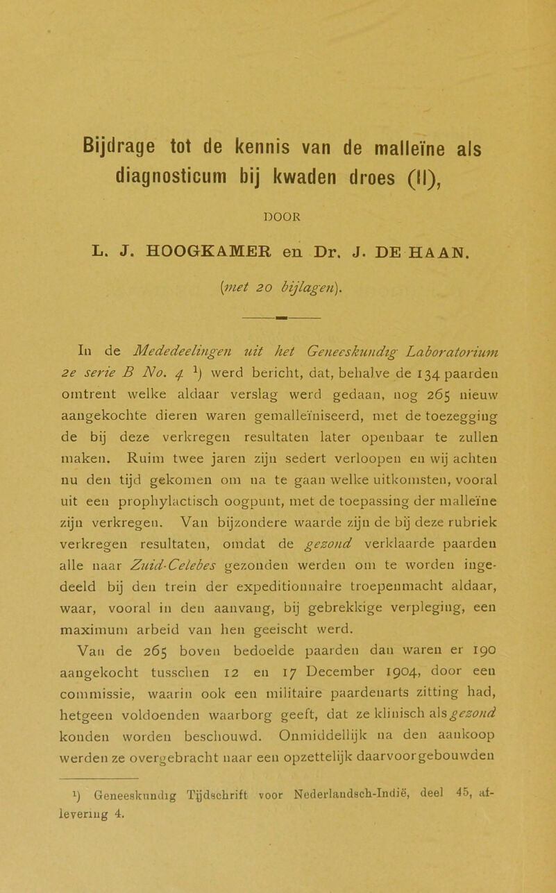 diagnosticum bij kwaden droes (II), DOOR L. J. HOOGKAMER en Dr. J. DE HAAN. {met 20 bijlagen). In de Mededeelingen uit het Geneeskundig Laboratorium 2e serie B No. 4 *) werd bericht, dat, behalve de 134 paarden omtrent welke aldaar verslag werd gedaan, nog 265 nieuw aangekochte dieren waren gemalleïniseerd, met de toezegging de bij deze verkregen resultaten later openbaar te zullen maken. Ruim twee jaren zijn sedert verloopen en wij achten nu den tijd gekomen om na te gaan welke uitkomsten, vooral uit een prophylactisch oogpunt, met de toepassing der malleïne zijn verkregen. Van bijzondere waarde zijn de bij deze rubriek verkregen resultaten, omdat de gezond verklaarde paarden alle naar Zuid-Celebes gezonden werden om te worden inge- deeld bij den trein der expeditionnaire troepenmacht aldaar, waar, vooral in den aanvang, bij gebrekkige verpleging, een maximum arbeid van hen geeischt werd. Van de 265 boven bedoelde paarden dan waren er 190 aangekocht tusschen 12 en 17 December 1904, door een commissie, waarin ook een militaire paardenarts zitting had, hetgeen voldoenden waarborg geeft, dat ze klinisch als gezond konden worden beschouwd. Onmiddellijk na den aankoop werden ze overgebracht naar een opzettelijk daarvoorgebouwden *) Geneeskundig Tijdschrift voor Nederlandsch-Indië, deel 45, af- levering 4.