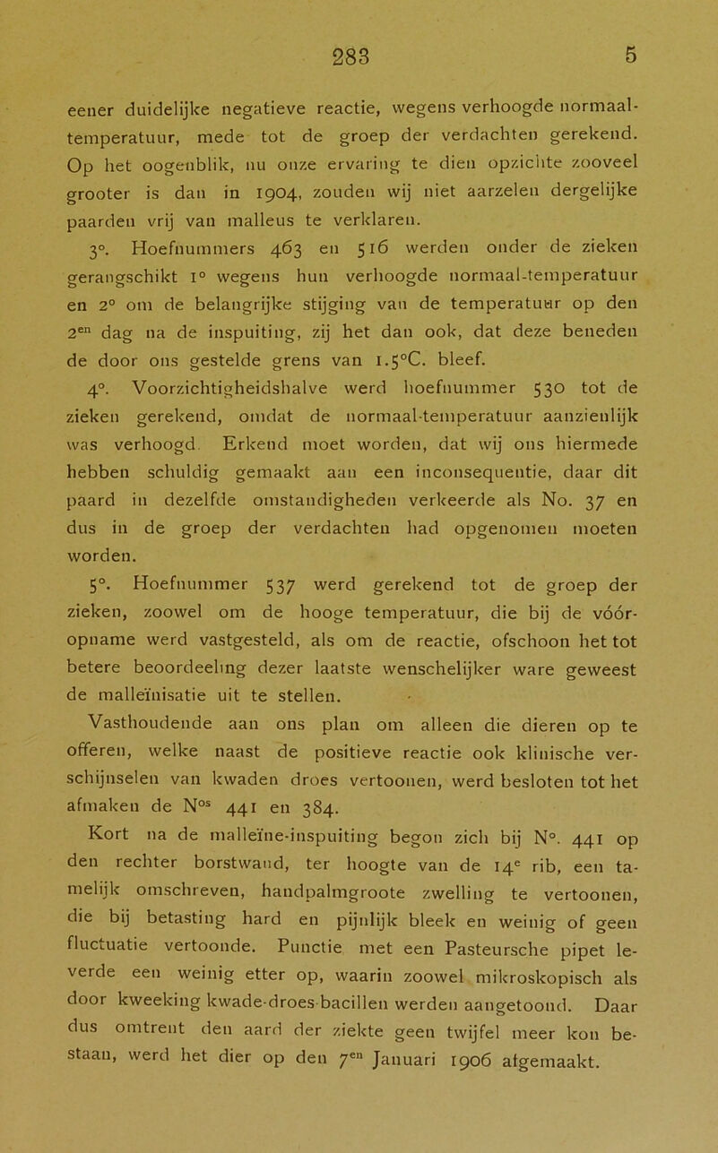 eener duidelijke negatieve reactie, wegens verhoogde normaal- temperatuur, mede tot de groep der verdachten gerekend. Op het oogenblik, nu onze ervaring te dien opzichte zooveel grooter is dan in 1904, zouden wij niet aarzelen dergelijke paarden vrij van malleus te verklaren. 3°. Hoefnummers 463 en 516 werden onder de zieken gerangschikt 1° wegens hun verhoogde normaai-temperatuur en 2° om de belangrijke stijging van de temperatuur op den 2en dag na de inspuiting, zij het dan ook, dat deze beneden de door ons gestelde grens van l.5°C. bleef. 4°. Voorzichtigheidshalve werd hoefnummer 530 tot de zieken gerekend, omdat de normaai-temperatuur aanzienlijk was verhoogd Erkend moet worden, dat wij ons hiermede hebben schuldig gemaakt aan een inconsequentie, daar dit paard in dezelfde omstandigheden verkeerde als No. 37 en dus in de groep der verdachten had opgenomen moeten worden. 5°. Hoefnummer 537 werd gerekend tot de groep der zieken, zoowel om de hooge temperatuur, die bij de vóór- opname werd vastgesteld, als om de reactie, ofschoon het tot betere beoordeeling dezer laatste wenschelijker ware geweest de malleïnisatie uit te stellen. Vasthoudende aan ons plan om alleen die dieren op te offeren, welke naast de positieve reactie ook klinische ver- schijnselen van kwaden droes vertoonen, werd besloten tot het afmaken de Nos 441 en 384. Kort na de malleïne-inspuiting begon zich bij N°. 441 op den rechter borstwand, ter hoogte van de I4e rib, een ta- melijk omschreven, handpalmgroote zwelling te vertoonen, die bij betasting hard en pijnlijk bleek en weinig of geen fluctuatie vertoonde. Punctie met een Pasteursche pipet le- verde een weinig etter op, waarin zoowel mikroskopisch als door kweeking kwade-droes bacillen werden aangetoond. Daar dus omtrent den aard der ziekte geen twijfel meer kon be- staan, werd het dier op den yea Januari 1906 afgemaakt.