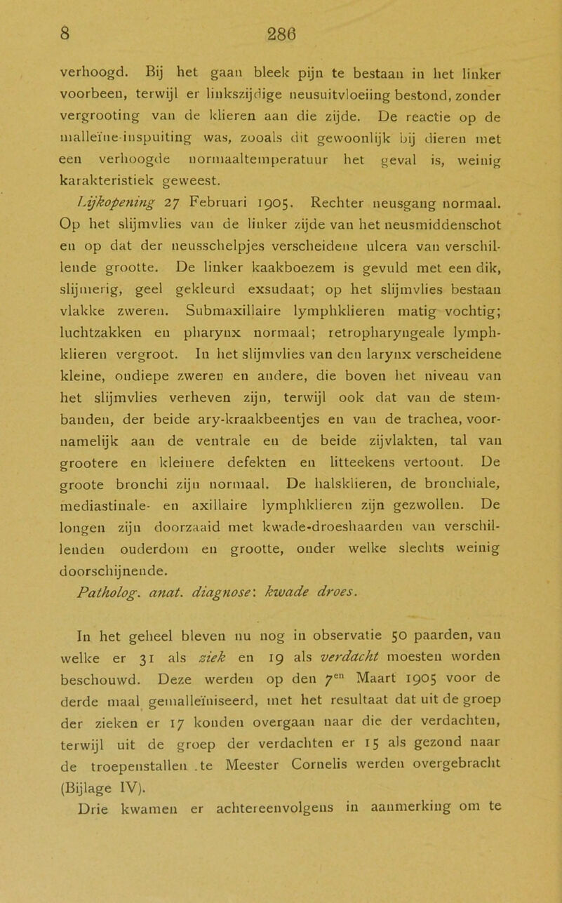 verhoogd. Bij het gaan bleek pijn te bestaan in het linker voorbeen, terwijl er linkszijdige neusuitvloeiing bestond, zonder vergrooting van de klieren aan die zijde. De reactie op de malleïne inspuiting was, zooals dit gewoonlijk bij dieren met een verhoogde norniaaltemperatuur het geval is, weinig karakteristiek geweest. Lijkopening 27 Februari 1905. Rechter neusgang normaal. Op het slijmvlies van de linker zijde van het neusmiddenschot en op dat der neusschelpjes verscheidene ulcera van verschil- lende grootte. De linker kaakboezem is gevuld met een dik, slijmerig, geel gekleurd exsudaat; op het slijmvlies bestaan vlakke zweren. Submaxillaire lymphklieren matig vochtig; luchtzakken en pharynx normaal; retropharyngeale lymph- klieren vergroot. In het slijmvlies van den larynx verscheidene kleine, ondiepe zweren en andere, die boven het niveau van het slijmvlies verheven zijn, terwijl ook dat van de stem- banden, der beide ary-kraakbeentjes en van de trachea, voor- namelijk aan de ventrale en de beide zijvlakten, tal van grootere en kleinere defekten en litteekens vertoont. De groote bronchi zijn normaal. De halskliereu, de bronchiale, mediastinale- en axillaire lymphklieren zijn gezwollen. De longen zijn doorzaaid met kwade-droeshaarden van verschil- lenden ouderdom en grootte, onder welke slechts weinig doorschijnende. Patholog. anat. diagnose: kwade droes. In het geheel bleven nu nog in observatie 50 paarden, van welke er 31 als ziek en 19 als verdacht moesten worden beschouwd. Deze werden op den 7en Maart 1905 voor de derde maal gemaileïniseerd, met het resultaat dat uit de groep der zieken er 17 konden overgaan naar die der verdachten, terwijl uit de groep der verdachten er 15 als gezond naar de troepenstallen .te Meester Cornelis werden overgebracht (Bijlage IV). Drie kwamen er achtereenvolgens in aanmerking om te