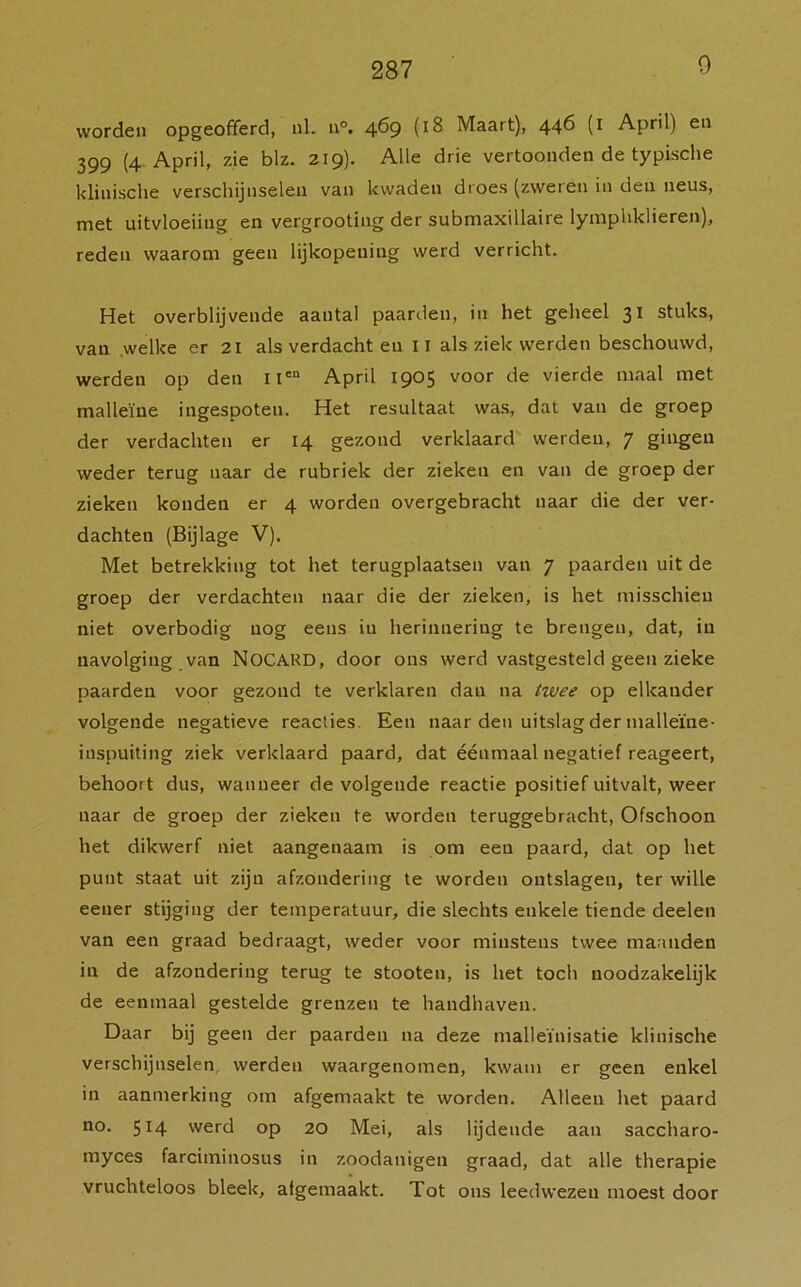 9 worden opgeofferd, ul. n°. 469 (18 Maart), 446 (1 April) en 399 (4 April, zie blz. 219). Alle drie vertoonden de typische klinische verschijnselen van kwaden droes (zweren in den neus, met uitvloeiing en vergrooting der submaxillaire lymphklieren), reden waarom geen lijkopening werd verricht. Het overblijvende aantal paarden, in het geheel 31 stuks, van .welke er 21 als verdacht en 11 als ziek werden beschouwd, werden op den uen April 1905 voor de vierde maal met malleïne ingespoten. Het resultaat was, dat van de groep der verdachten er 14 gezond verklaard werden, 7 gingen weder terug naar de rubriek der zieken en van de groep der zieken konden er 4 worden overgebracht naar die der ver- dachten (Bijlage V). Met betrekking tot het terugplaatsen van 7 paarden uit de groep der verdachten naar die der zieken, is het misschien niet overbodig nog eens in herinnering te brengen, dat, in navolging van NOCARD, door ons werd vastgesteld geen zieke paarden voor gezond te verklaren dan na twee op elkander volgende negatieve reacties. Een naar den uitslag der malleïne- inspuiting ziek verklaard paard, dat éénmaal negatief reageert, behoort dus, wanneer de volgende reactie positief uitvalt, weer naar de groep der zieken te worden teruggebracht, Ofschoon het dikwerf niet aangenaam is om een paard, dat op het punt staat uit zijn afzondering te worden ontslagen, ter wille eener stijging der temperatuur, die slechts enkele tiende deelen van een graad bedraagt, weder voor minstens twee maanden in de afzondering terug te stooten, is het toch noodzakelijk de eenmaal gestelde grenzen te handhaven. Daar bij geen der paarden na deze malleïnisatie klinische verschijnselen werden waargenomen, kwam er geen enkel in aanmerking om afgemaakt te worden. Alleen het paard no. 514 werd op 20 Mei, als lijdende aan saccharo- myces farciminosus in zoodanigen graad, dat alle therapie vruchteloos bleek, afgemaakt. Tot ons leedwezen moest door