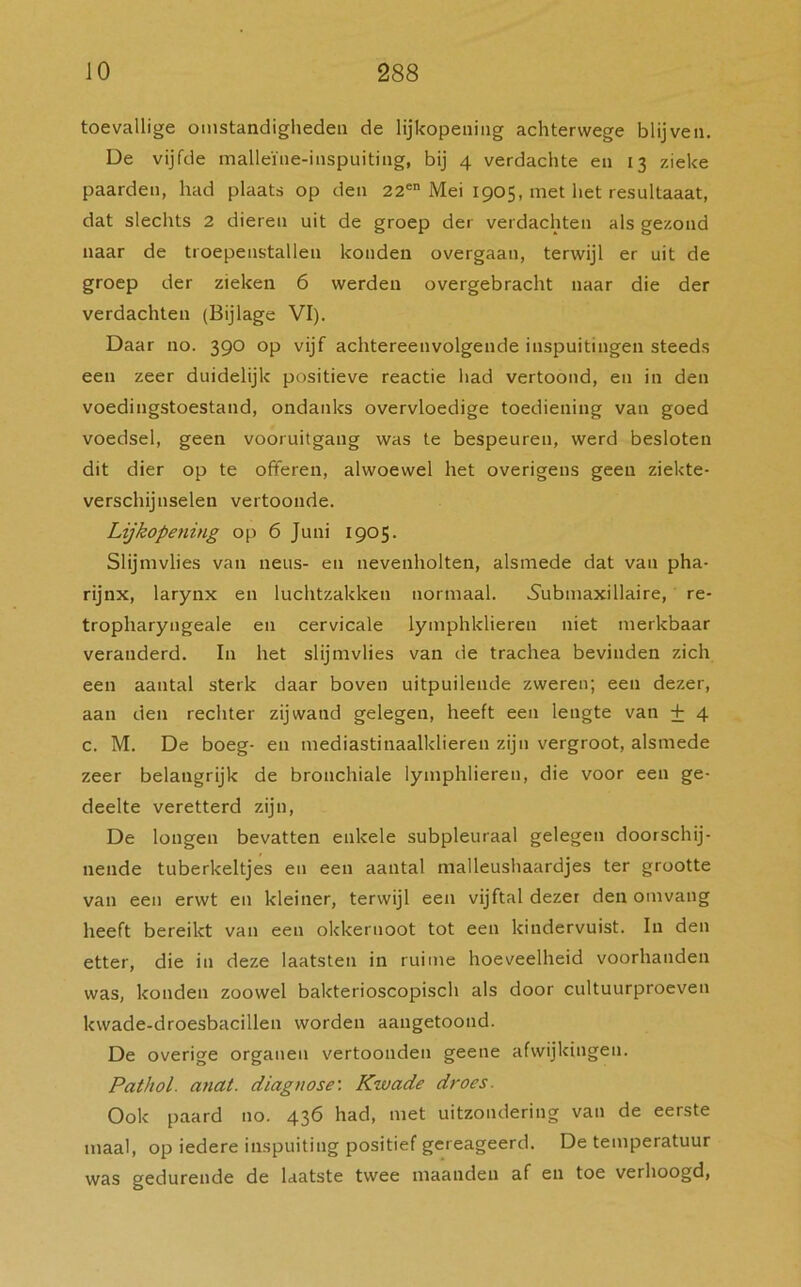 toevallige omstandigheden de lijkopening achterwege blijven. De vijfde malleïne-inspuiting, bij 4 verdachte en 13 zieke paarden, had plaats op den 22en Mei 1905, met het resultaaat, dat slechts 2 dieren uit de groep der verdachten als gezond naar de troepenstallen konden overgaan, terwijl er uit de groep der zieken 6 werden overgebracht naar die der verdachten (Bijlage VI). Daar no. 390 op vijf achtereenvolgende inspuitingen steeds een zeer duidelijk positieve reactie had vertoond, en in den voedingstoestand, ondanks overvloedige toediening van goed voedsel, geen vooruitgang was te bespeuren, werd besloten dit dier op te offeren, alwoewel het overigens geen ziekte- verschijnselen vertoonde. Lijkopening op 6 Juni 1905. Slijmvlies van neus- en nevenholten, alsmede dat van pha- rijnx, larynx en luchtzakken normaal. Submaxillaire, re- tropharyngeale en cervicale lymphklieren niet merkbaar veranderd. In het slijmvlies van de trachea bevinden zich een aantal sterk daar boven uitpuilende zweren; een dezer, aan den rechter zijwand gelegen, heeft een lengte van + 4 c. M. De boeg- en mediastinaalklieren zijn vergroot, alsmede zeer belangrijk de bronchiale lymphlieren, die voor een ge- deelte veretterd zijn, De longen bevatten enkele subpleuraal gelegen doorschij- nende tuberkeltjes en een aantal malleushaardjes ter grootte van een erwt en kleiner, terwijl een vijftal dezer den omvang heeft bereikt van een okkernoot tot een kindervuist. In den etter, die in deze laatsten in ruime hoeveelheid voorhanden was, konden zoowel bakterioscopisch als door cultuurproeven kwade-droesbacillen worden aangetoond. De overige organen vertoonden geene afwijkingen. Pathol. anat. diagnose: Kwade droes. Ook paard no. 436 had, met uitzondering van de eerste maal, op iedere inspuiting positief gereageerd. De temperatuur was gedurende de laatste twee maanden af en toe verhoogd,