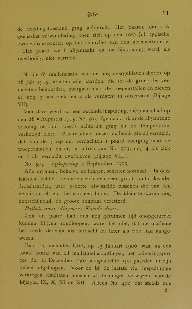 de voedingstoestand ging achteruit. Het baarde dan ook geenszins verwondering, toen zich op den ioen Juli typische kwade-droeszvveren op het slijmvlies van den neus vertoonde. Het paard werd afgemaakt en de lijkopening werd, als overbodig, niet verricht. Na de 6e malleïnisatie van de nog overgebleven dieren, op 18 Juli 1905, konden alle paarden, die tot de groep der ver- dachten behoorden, overgaan naar de troepenstallen en bleven er nog 3 als ziek en 4 als verdacht in observatie (Bijlage VII). Van deze werd na een zevende inspuiting, die plaats had op den 28en Augustus 1905, No. 503 afgemaakt, daar de algemeene voedingstoestand steeds achteruit ging en de temperatuur verhoogd bleef. Als resultaat dezer malleïnisatie zij vermeld, dat van de groep der verdachten I paard overging naar de troepenstallen en er, na aftrek van No. 503, nog 4 als ziek en I als verdacht overbleven (Bijlage VIII). No. 503. Lijkopening 4 September 1905. Alle organen, behalve de longen, schenen normaal. In deze laatsten echter bevonden zich een zeer groot aantal kwade- droeshaarden, wier grootte afwisselde tusschen die van een heunipkorrel en die van een boon. De kleinste waren nog doorschijnend, de groote centraal veretterd. Pathol. ajiat. diagnose: Kwade droes. Ook dit paard had dus nog geruimen tijd onopgemerkt kunnen blijven rondloopen, ware het niet, dat de malleïne het reeds dadelijk als verdacht en later als ziek had aange- wezen. Eerst 4 maanden later, op 13 Januari 1906, was, na een totaal aantal van elf malleïne-inspuitingen, het zuiveringspro- ces der in December 1904 aangekochte 190 paarden in zijn geheel afgeloopen. Voor de bij de laatste vier inspuitingen verkregen resultaten meenen wij te mogen verwijzen naar de bijlagen IX, X, XI en XII. Alleen No. 472, dat steeds min 2