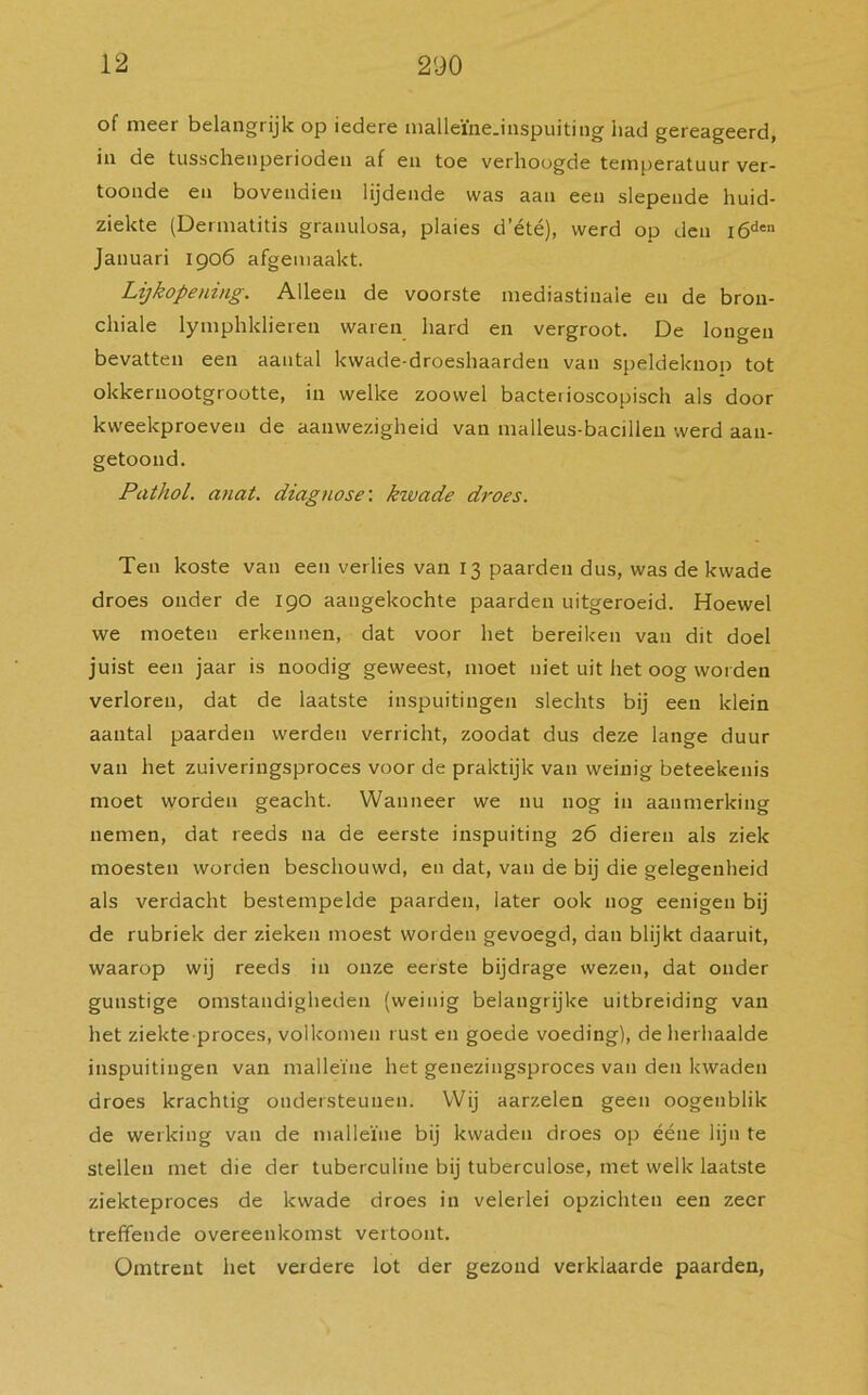 of meer belangrijk op iedere malleïne.inspuiting liad gereageerd, in de tusschenperioden af en toe verhoogde temperatuur ver- toonde en bovendien lijdende was aan een slepende huid- ziekte (Dermatitis granulosa, plaies d’été), werd op den i6den Januari 1906 afgemaakt. Lijkopening. Alleen de voorste mediastinaie en de bron- chiale lymphklieren waren hard en vergroot. De longen bevatten een aantal kwade-droeshaarden van speldeknop tot okkernootgrootte, in welke zoowel bactei ioscopisch als door kweekproeven de aanwezigheid van malleus-bacillen werd aan- getoond. Pathol. anat. diagnose: kwade droes. Ten koste van een verlies van 13 paarden dus, was de kwade droes onder de 190 aangekochte paarden uitgeroeid. Hoewel we moeten erkennen, dat voor het bereiken van dit doel juist een jaar is noodig geweest, moet niet uit het oog worden verloren, dat de laatste inspuitingen slechts bij een klein aantal paarden werden verricht, zoodat dus deze lange duur van het zuiveringsproces voor de praktijk van weinig beteekenis moet worden geacht. Wanneer we nu nog in aanmerking nemen, dat reeds na de eerste inspuiting 26 dieren als ziek moesten worden beschouwd, en dat, van de bij die gelegenheid als verdacht bestempelde paarden, later ook nog eenigen bij de rubriek der zieken moest worden gevoegd, dan blijkt daaruit, waarop wij reeds in onze eerste bijdrage wezen, dat onder gunstige omstandigheden (weinig belangrijke uitbreiding van het ziekte proces, volkomen rust en goede voeding), de herhaalde inspuitingen van malleïue het genezingsproces van den kwaden droes krachtig ondersteunen. Wij aarzelen geen oogenblik de werking van de malleïue bij kwaden droes op ééne lijn te stellen met die der tuberculine bij tuberculose, met welk laatste ziekteproces de kwade droes in velerlei opzichten een zeer treffende overeenkomst vertoont. Omtrent het verdere lot der gezond verklaarde paarden,