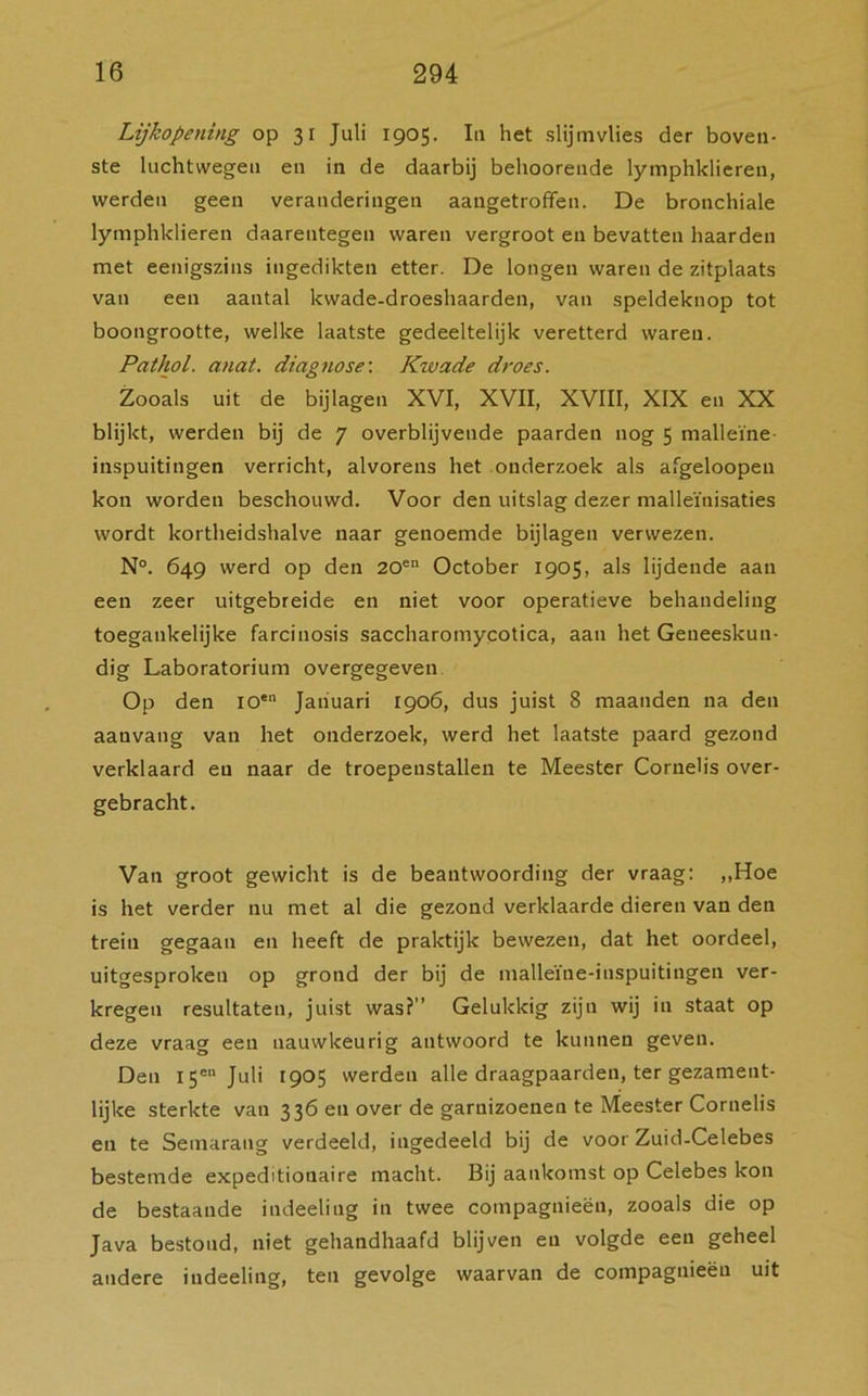 Lijkopening op 31 Juli 1905. In het slijmvlies der boven- ste luchtwegen en in de daarbij behoorende lymphklieren, werden geen veranderingen aangetroffen. De bronchiale lymphklieren daarentegen waren vergroot en bevatten haarden met eenigszins ingedikten etter. De longen waren de zitplaats van een aantal kwade-droeshaarden, van speldeknop tot boongrootte, welke laatste gedeeltelijk veretterd waren. Pathol. anat. diagnose: Kwade droes. Zooals uit de bijlagen XVI, XVII, XVIII, XIX en XX blijkt, werden bij de 7 overblijvende paarden nog 5 malleïne- inspuitingen verricht, alvorens het onderzoek als afgeloopen kon worden beschouwd. Voor den uitslag dezer malleïnisaties wordt kortheidshalve naar genoemde bijlagen verwezen. N°. 649 werd op den 20en October 1905, als lijdende aan een zeer uitgebreide en niet voor operatieve behandeling toegankelijke farcinosis saccharomycotica, aan het Geneeskun- dig Laboratorium overgegeven Op den ioen Januari 1906, dus juist 8 maanden na den aanvang van het onderzoek, werd het laatste paard gezond verklaard en naar de troepenstallen te Meester Corneh's over- gebracht. Van groot gewicht is de beantwoording der vraag: „Hoe is het verder nu met al die gezond verklaarde dieren van den trein gegaan en heeft de praktijk bewezen, dat het oordeel, uitgesproken op grond der bij de malleïne-inspuitingen ver- kregen resultaten, juist was?’’ Gelukkig zijn wij in staat op deze vraag een nauwkeurig antwoord te kunnen geven. Den 15“ Juli 1905 werden alle draagpaarden, ter gezament- lijke sterkte van 336 en over de garnizoenen te Meester Cornelis en te Semarang verdeeld, ingedeeld bij de voor Zuid-Celebes bestemde expeditionaire macht. Bij aankomst op Celebes kon de bestaande indeeling in twee compagnieën, zooals die op Java bestond, niet gehandhaafd blijven en volgde een geheel andere indeeling, ten gevolge waarvan de compagnieën uit