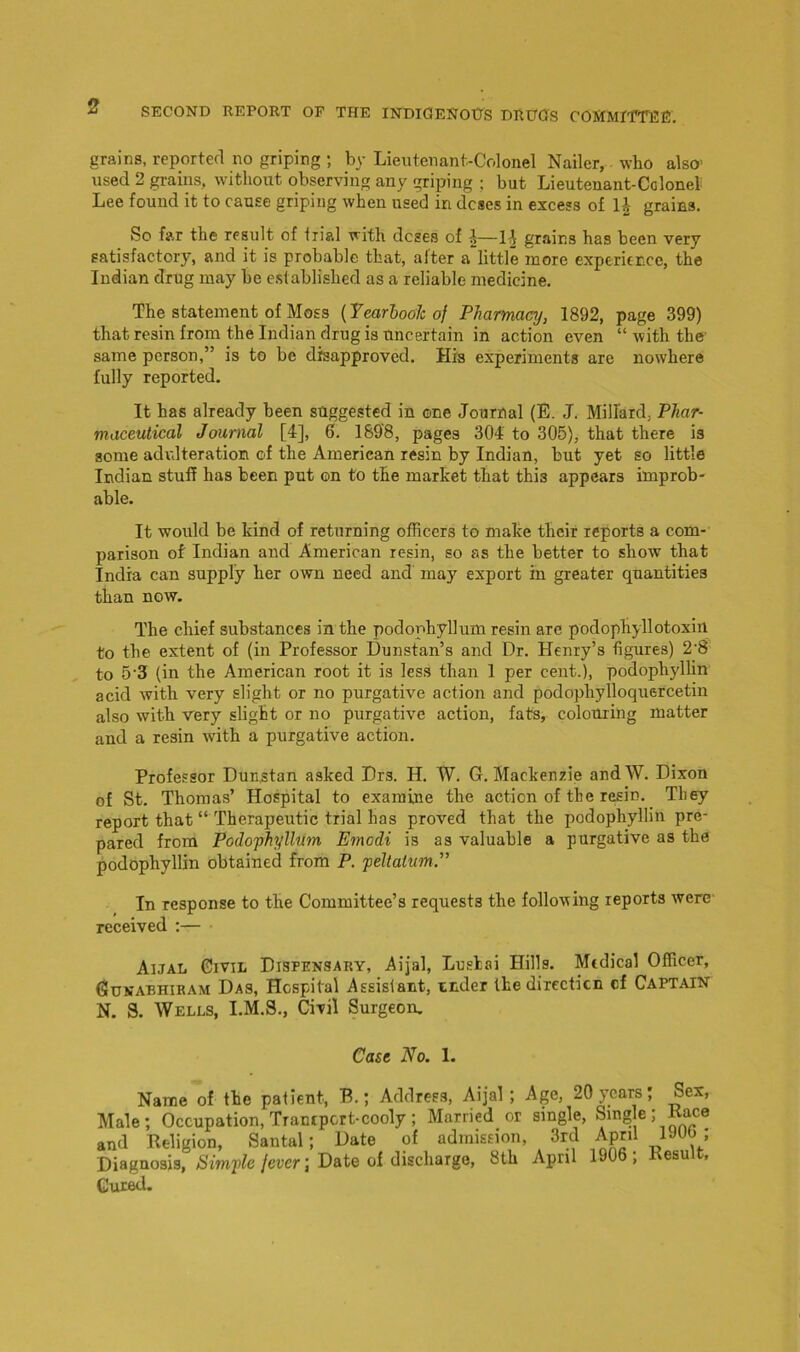 grains, reported no griping ; by Lieutenant-Colonel Nailer, who also- used 2 grains, without observing any griping ; but Lieutenant-Colonel Lee found it to cause griping when used in doses in excess of 1J grains. So far the result of trial with doses of J—14 grains has been very satisfactory, and it is probable that, after a little more experience, the Indian drug may he established as a reliable medicine. The statement of Moss (Yearbook of Pharmacy, 1892, page 399) that resin from the Indian drug is uncertain in action even “ with the same person,” is to be disapproved. His experiments are nowhere fully reported. It has already been suggested in one Journal (E. J. Millard, Phar- maceutical Journal [4], 6. 1898, pages 304 to 305), that there is some adulteration of the American resin by Indian, but yet so little Indian stuff has been put on to the market that this appears improb- able. It would be kind of returning officers to make their reports a com- parison of Indian and American resin, so as the better to show that India can supply her own need and may export in greater quantities than now. The chief substances in the podophyllum resin are podophyllotoxin to the extent of (in Professor Dunstan’s and Dr. Henry’s figures) 2-8 to 5'3 (in the American root it is less than 1 per cent.), podophyllin acid with very slight or no purgative action and podophylloquercetin also with very slight or no purgative action, fats, colouring matter and a resin with a purgative action. Professor Dunstan asked Drs. H. W. G. Mackenzie andW. Dixon of St. Thomas’ Hospital to examine the action of the resin. They report that “ Therapeutic trial has proved that the podophyllin pre- pared from Podophyllum Emodi is as valuable a purgative as the podophyllin obtained from P. peltalum.” In response to the Committee’s requests the following reports were received :— Aijal Civil Dispensary, Aijal, Lusloi Hills. Medical Officer, Gunabhiram Das, Hospital Assistant, under the direction cf Captain N. S. Wells, I.M.S., Civil Surgeon. Case No. 1. Name of the patient, B.; Address, Aijal; Age, 20 years; Sex, Male; Occupation, Transport-cooly; Married or single, Single; Pace and Religion, Santal; Date of admission, 3rd April Uw , Diagnosis, Simple fever \ Date of discharge, 8th April 190 , esu Cured.