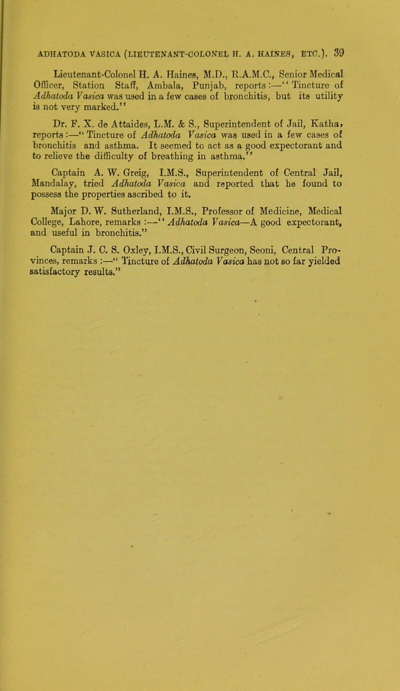 Lieutenant-Colonel H. A. Haines, M.D., R.A.M.C., Senior Medical Officer, Station Staff, Ambala, Punjab, reports:—“Tincture of Adhatoda Vasica was used in a few cases of bronchitis, but its utility is not very marked.” Dr. F. X. de Attaides, L.M. & S., Superintendent of Jail, Katha> reports:—“ Tincture of Adhatoda Vasica was used in a few cases of bronchitis and asthma. It seemed to act as a good expectorant and to relieve the difficulty of breathing in asthma.” Captain A. W. Greig, I.M.S., Superintendent of Central Jail, Mandalay, tried Adhatoda Vasica and reported that he found to possess the properties ascribed to it. Major D. W. Sutherland, I.M.S., Professor of Medicine, Medical College, Lahore, remarks :—“ Adhatoda Vasica—A good expectorant, and useful in bronchitis.” Captain J. C. S. Oxley, I.M.S., Civil Surgeon, Seoni, Central Pro- vinces, remarks :—“ Tincture of Adhatoda Vasica has not so far yielded satisfactory results.”