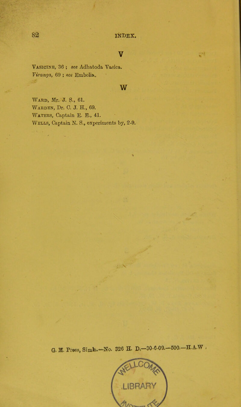 V Vasicine, 36 ; see Adhatoda Vasica. Viranga, 69 ; see Embolism w Ward, Mr. J. S., 61. Warden, Dr. 0. J. H., 69. Waters, Captain E. E., 41. Wells, Captain N. S., experiments by, 2-9. % \ Q. M. Press, Simh.—No. 326 H. D —30-6-09.—600—H.A.W .