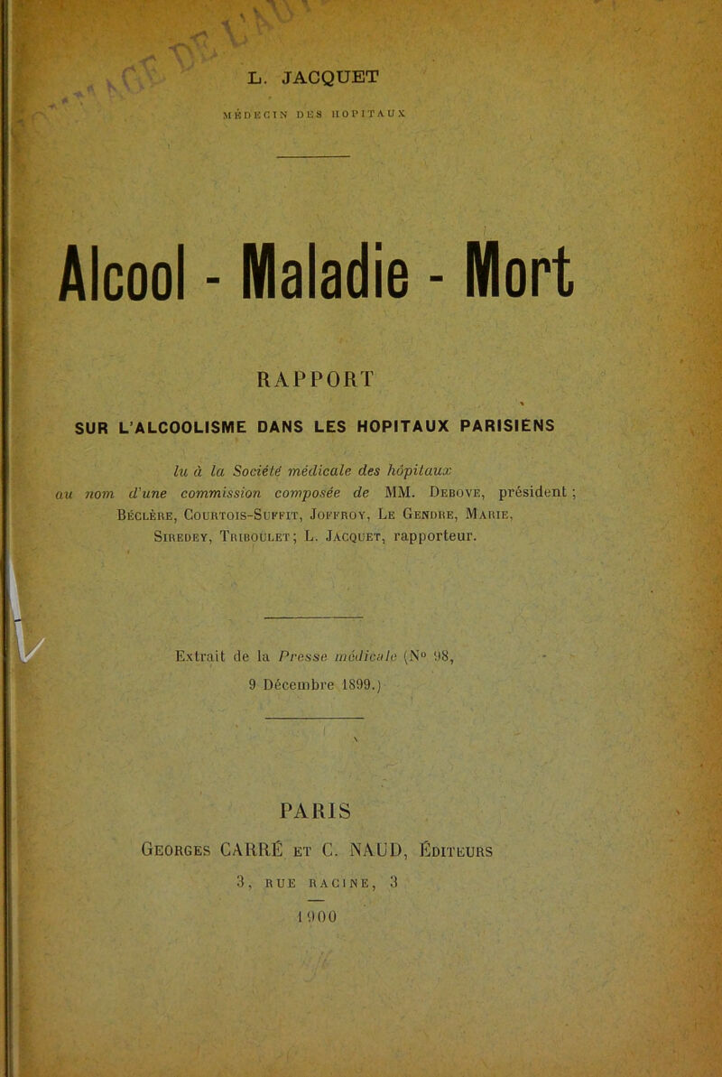 * wf * Vv Alcool - Maladie - Mort RAPPORT * SUR L’ALCOOLISME DANS LES HOPITAUX PARISIENS lu à la Société médicale des hôpitaux au nom d'une commission composée de MM. Debove, président ; Béclère, Courtois-Suffit, Joffroy, Le Gendre, Marie, Siredey, Triboulet; L. Jacquet, rapporteur. L. JACQUET MÉDECIN DES HOPITAUX Extrait de la Presse médicale (N° 98, 9 Décembre 1899.) ■ I PARIS Georges CARRÉ et C. NAUD, Éditeurs 3, RUE RACINE, 3 1 «100