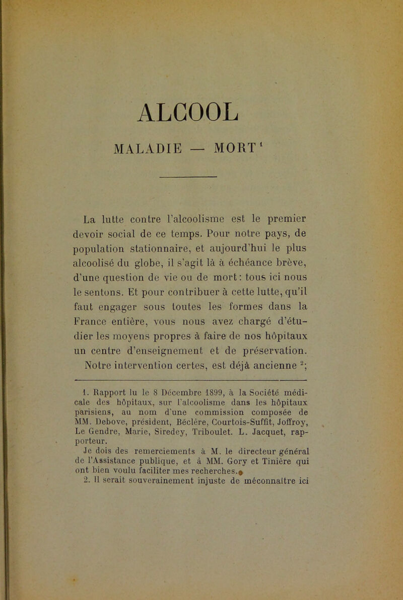 ALCOOL MALADIE — MORT1 La lutte contre l’alcoolisme est le premier devoir social de ce temps. Pour notre pays, de population stationnaire, et aujourd’hui le plus alcoolisé du globe, il s’agit là à échéance brève, d’une question de vie ou de mort: tous ici nous le sentons. Et pour contribuer à cette lutte, qu’il faut engager sous toutes les formes dans la France entière, vous nous avez chargé d’étu- dier les moyens propres à faire de nos hôpitaux un centre d’enseignement et de préservation. Notre intervention certes, est déjà ancienne 2; 1. Rapport lu le 8 Décembre 1899, à la Société médi- cale des hôpitaux, sur l’alcoolisme dans les hôpitaux parisiens, au nom d'une commission composée de MM. Debove, président, Béclère, Courtois-Suffit, Joffroy, Le Gendre, Marie, Siredey, Triboulet. L. Jacquet, rap- porteur. Je dois des remerciements à M. le directeur général de l’Assistance publique, et à MM. Gory et Tinière qui ont bien voulu faciliter mes recherches.# 2. il serait souverainement injuste de méconnaître ici