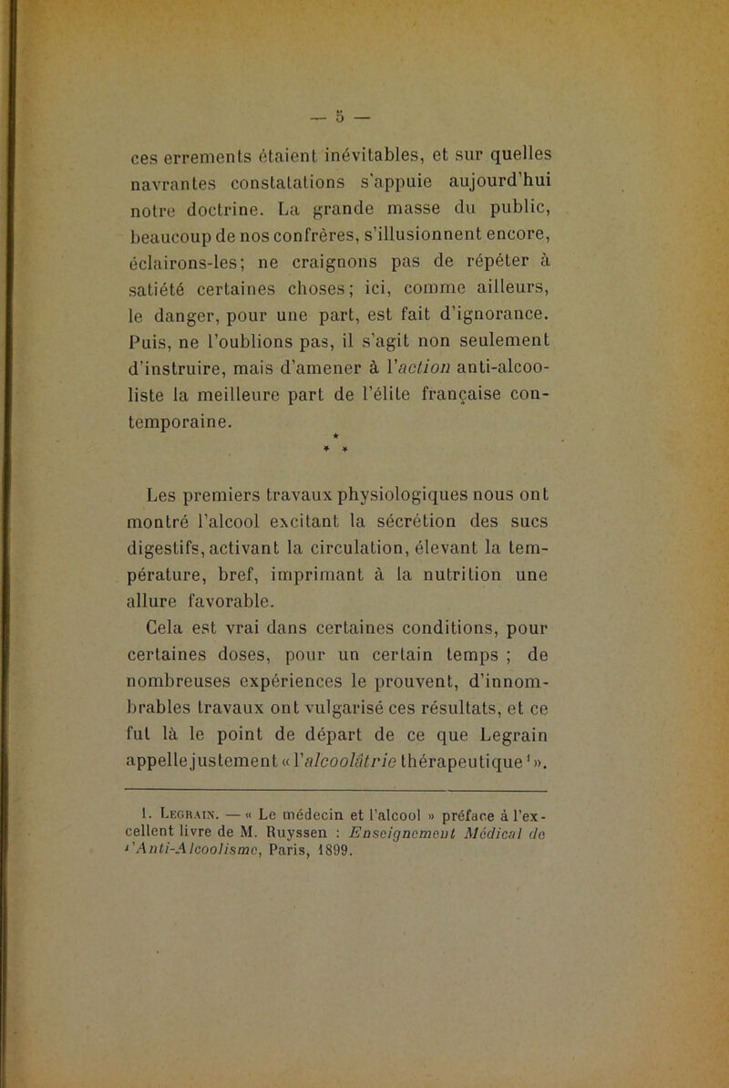 ces errements étaient inévitables, et sur quelles navrantes constatations s'appuie aujourd’hui notre doctrine. La grande masse du public, beaucoup de nos confrères, s’illusionnent encore, éclairons-les; ne craignons pas de répéter à satiété certaines choses; ici, comme ailleurs, le danger, pour une part, est fait d’ignorance. Puis, ne l’oublions pas, il s’agit non seulement d’instruire, mais d’amener à l'action anti-alcoo- liste la meilleure part de l’élite française con- temporaine. * * ¥ Les premiers travaux physiologiques nous ont montré l’alcool excitant la sécrétion des sucs digestifs, activant la circulation, élevant la tem- pérature, bref, imprimant à la nutrition une allure favorable. Cela est vrai dans certaines conditions, pour certaines doses, pour un certain temps ; de nombreuses expériences le prouvent, d’innom- brables travaux ont vulgarisé ces résultats, et ce fut là le point de départ de ce que Legrain appelle justement « Valcoolâtrie thérapeutique* 1 ». 1. Legrain. —« Le médecin et l’alcool » préface à l’ex- cellent livre de M. Ruyssen : Enscigncmeut Médical de 1’Anti-AIcoolismc, Paris, 1899.