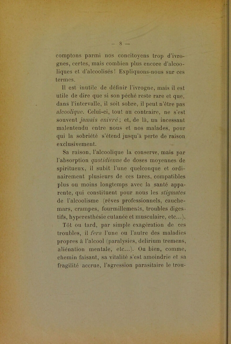 comptons parmi nos concitoyens trop d’ivro- gnes, certes, mais combien plus encore d’alcoo- liques et d’alcoolisés! Expliquons-nous sur ces termes. 11 est inutile de définir l’ivrogne, mais il est utile de dire que si son péché reste rare et que, dans l’intervalle, il soit sobre, il peut n’être pas alcoolique. Celui-ci, tout au contraire, ne s'est souvent jamais enivre ; et, de là, un incessant malentendu entre nous et nos malades, pour qui la sobriété s’étend jusqu’à perte de raison exclusivement. Sa raison, l’alcoolique la conserve, mais par l’absorption quotidienne de doses moyennes de spiritueux, il subit l’une quelconque et ordi- nairement plusieurs de ces tares, compatibles plus ou moins longtemps avec la santé appa- rente, qui constituent pour nous les stigmates de l’alcoolisme (rêves professionnels, cauche- mars, crampes, fourmillements, troubles diges- tifs, hyperesthésie cutanée et musculaire, etc...). Tôt ou tard, par simple exagération de ces troubles, il fera l’une ou ]’aulre des maladies propres à l’alcool (paralysies, delirium tremens, aliénation mentale, etc...). Ou bien, comme, chemin faisant, sa vitalité s’est amoindrie et sa fragilité accrue, l’agression parasitaire le trou-