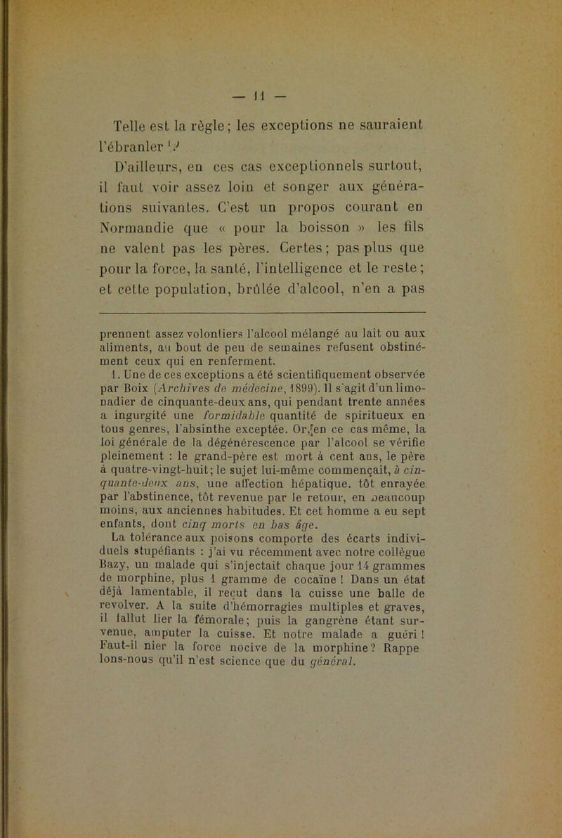 Telle est la règle; les exceptions ne sauraient l’ébranler * l J D’ailleurs, en ces cas exceptionnels surLout, il faut voir assez loin et songer aux généra- tions suivantes. C’est un propos courant en Normandie que « pour la boisson » les fils ne valent pas les pères. Certes; pas plus que pour la force, la santé, l’intelligence et le reste ; et cette population, brûlée d’alcool, n’en a pas prennent assez volontiers l’alcool mélangé au lait ou aux aliments, au bout de peu de semaines refusent obstiné- ment ceux qui en renferment. 1. Une de ces exceptions a été scientifiquement observée par Boix (Archives de médecine, 1899). Il s'agit d'un limo- nadier de cinquante-deux ans, qui pendant trente années a ingurgité une formidable quantité de spiritueux en tous genres, l’absinthe exceptée. Or,[en ce cas même, la loi générale de la dégénérescence par l’alcool se vérifie pleinement : le grand-père est mort à cent ans, le père à quatre-vingt-huit; le sujet lui-même commençait, à cin- quante-deux ans, une affection hépatique, tôt enrayée par l’abstinence, tôt revenue par le retour, en beaucoup moins, aux anciennes habitudes. Et cet homme a eu sept enfants, dont cinq morts en bas âge. La tolérance aux poisons comporte des écarts indivi- duels stupéfiants : j’ai vu récemment avec notre collègue Bazy, un malade qui s’injectait chaque jour 14 grammes de morphine, plus 1 gramme de cocaïne ! Dans un état déjà lamentable, il reçut dans la cuisse une balle de revolver. A la suite d’hémorragies multiples et graves, il fallut lier la fémorale; puis la gangrène étant sur- venue, amputer la cuisse. Et notre malade a guéri ! Faut-il nier la force nocive de la morphine? Rappe lons-nous qu’il n’est science que du general.