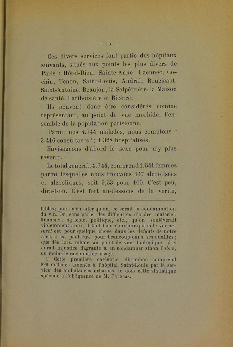 Ces divers services font parlie des hôpitaux suivants, situés aux points les plus divers de Paris : Hôtel-Dieu, Sainte-\nne, Laënnec, Co- chin, Tenon, Saint-Louis, Àndral, Boucicaut, Saint-Antoine, Beaujon, la Salpêtrière, la Maison de santé, Lariboisière et Bicêtre. Ils peuvent donc être considérés comme représentant, au point de vue morbide, l’en- semble de la population parisienne. Parmi nos 4.744 malades, nous comptons : 3.416 consultants * 1 ; 1.328 hospitalisés. Envisageons d’abord le sexe pour n’y plus revenir. Le total général, 4.744, comprend 1.541 femmes parmi lesquelles nous trouvons 147 alcoolisées et alcooliques, soit 9,53 pour 1U0. C’est peu, dira-t-on. C’est fort au-dessous de la vérité, tables; pour n’eu citer qu’un, ce serait la condamnation du vin. Or, sans parler des difficultés d’ordre matériel, financier, agricole, politique, etc., qu’on soulèverait violemment ainsi, il faut bien couvenir que si le viu na- turel est pour quelque chose dans les défauts de notre race, il est peut-être pour beaucoup dans ses qualités ; que dès lors, même au point de vue biologique, il y aurait injustice flagrante à en condamner sinon l'abus. du moins le raisonnable usage. 1. Cette première catégorie elle-même comprend 899 malades amenés à l’hôpital Saint-Louis par le ser- vice des ambulances urbaines. Je dois cette statistique spéciale à l’obligeance de M. Fargeas.
