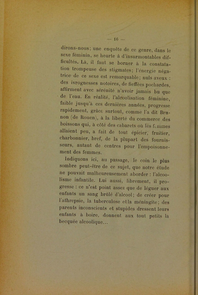 dirons-nous; une enquête de ce genre, dans le sexe féminin, se heurte à d’insurmontables dif- ficultés. Là, il faut se borner à la constata- tion trompeuse des stigmates; l’énergie néga- trice de ce sexe est remarquable; nuis aveux : des iviognesses notoires, de fieffées pochardes, affirment avec sérénité n'avoir jamais bu que de l’eau. En réalité, l’alc/oolisation féminine, faible jusqu à ces dernières années, progresse rapidement, grâce surtout, comme l’a dit Bru- non (de Rouen), à la liberté du commerce des boissons qui, à côté des cabarets où les R mines allaient peu, a fait de tout épicier, fruitier, charbonnier, bref, de la plupart des fournis- seurs, autant de centres pour l’empoisonne- ment des femmes. Indiquons ici, au passage, le coin le plus sombre peut-être de ce sujet, que notre étude ne pouvait malheureusement aborder : l’alcoo- lisme infantile. Lui aussi, librement, il pro- gresse : ce n’est point assez que de léguer aux enfants un sang brûlé d’alcool; de créer pour 1 athrepsie, la tuberculose etla méningite; des parents inconscients et stupides dressent leurs enfants à boire, donnent aux tout petits la becquée alcoolique...