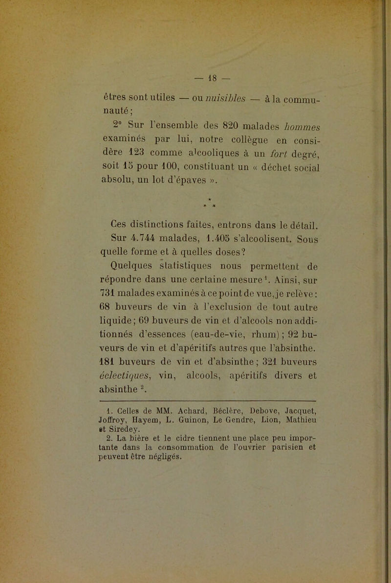 êtres sont utiles — ou nuisibles — à la commu- nauté ; 2° Sur l’ensemble des 820 malades hommes examinés par lui, notre collègue en consi- dère 123 comme alcooliques à un fort degré, soit 13 pour 100, constituant un « déchet social absolu, un lot d’épaves ». Ces distinctions faites, entrons dans le détail. Sur 4.744 malades, 1.405 s’alcoolisent. Sous quelle forme et à quelles doses? Quelques statistiques nous permettent de répondre dans une certaine mesure1. Ainsi, sur 731 malades examinés à ce point de vue, je relève : 68 buveurs de vin à l’exclusion de tout autre liquide; 69 buveurs de vin et d’alcools non addi- tionnés d’essences (eau-de-vie, rhum) ; 92 bu- veurs de vin et d’apéritifs autres que l’absinthe. 181 buveurs de vin et d’absinthe ; 321 buveurs éclectiques, vin, alcools, apéritifs divers et absinthe 2. 1. Celles de MM. Achard, Béclère, Debove, Jacquet, Joffroy, Ilayem, L. Guinon, Le Gendre, Lion, Mathieu et Siredey. 2. La bière et le cidre tiennent une place peu impor- tante dans la consommation de l’ouvrier parisien et peuvent être négligés.