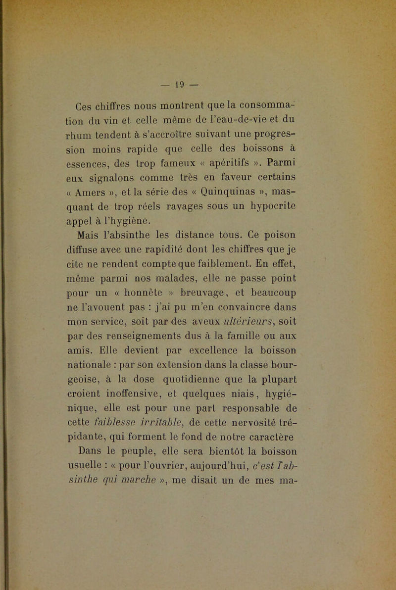 Ces chiffres nous montrent que la consomma- tion du vin et celle même de l’eau-de-vie et du rhum tendent à s’accroître suivant une progres- sion moins rapide que celle des boissons à essences, des trop fameux « apéritifs ». Parmi eux signalons comme très en faveur certains « Amers », et la série des « Quinquinas », mas- quant de trop réels ravages sous un hypocrite appel à l’hygiène. Mais l’absinthe les distance tous. Ce poison diffuse avec une rapidité dont les chiffres que je cite ne rendent compte que faiblement. En effet, même parmi nos malades, elle ne passe point pour un « honnête » breuvage, et beaucoup ne l’avouent pas : j’ai pu m’en convaincre dans mon service, soit par des aveux ultérieurs, soit par des renseignements dus à la famille ou aux amis. Elle devient par excellence la boisson nationale : par son extension dans la classe bour- geoise, à la dose quotidienne que la plupart croient inoffensive, et quelques niais, hygié- nique, elle est pour une part responsable de cette faiblesse irritable, de cette nervosité tré- pidante, qui forment le fond de notre caractère Dans le peuple, elle sera bientôt la boisson usuelle : « pour l’ouvrier, aujourd’hui, c'est l'ab- sinthe qui marche », me disait un de mes ma-