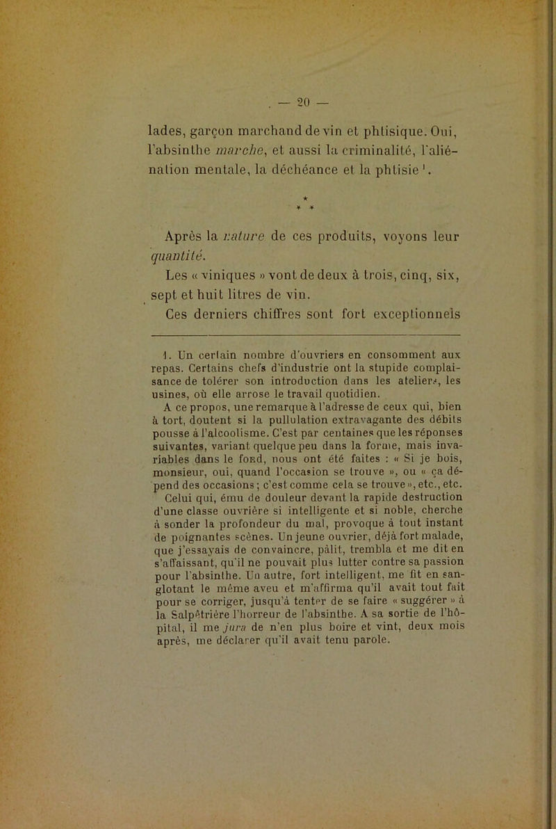 lades, garçon marchand devin et phtisique. Oui, l’absinthe marche, et aussi la criminalité, l'alié- nation mentale, la déchéance et la phtisie'. ★ * * Après la nature de ces produits, voyons leur quantité. Les « viniques » vont de deux à trois, cinq, six, sept et huit litres de vin. Ces derniers chiffres sont fort exceptionnels 1. Un cerlain nombre d’ouvriers en consomment aux repas. Certains chefs d'industrie ont la stupide complai- sance de tolérer son introduction dans les ateliers, les usines, où elle arrose le travail quotidien. A ce propos, une remarque à l’adresse de ceux qui, bien à tort, doutent si la pullulation extravagante des débits pousse à l’alcoolisme. C’est par centaines que les réponses suivantes, variant quelque peu dans la forme, mais inva- riables dans le fond, nous ont été faites : « Si je bois, monsieur, oui, quand l’occasion se trouve », ou « ça dé- pend des occasions ; c’est comme cela se trouve », etc., etc. Celui qui, ému de douleur devant la rapide destruction d’une classe ouvrière si intelligente et si noble, cherche à sonder la profondeur du mal, provoque à tout instant de poignantes scènes. Un jeune ouvrier, déjà fort malade, que j’es3ayais de convaincre, pâlit, trembla et me dit en s’affaissant, qu'il ne pouvait plus lutter contre sa passion pour l’absinthe. Un autre, fort intelligent, me fit en san- glotant le même aveu et m'affirma qu’il avait tout fait pour se corriger, jusqu’à tenter de se faire « suggérer » à la Salpêtrière l’horreur de l’absinlbe. A sa sortie de l’hô- pital, il me jura de n’en plus boire et vint, deux mois après, me déclarer qu'il avait tenu parole.
