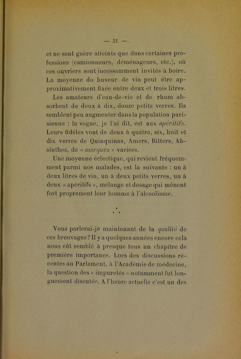 et ne sont guère alleinls que dans certaines pro- fessions (camionneurs, déménageurs, eLe.), où ces ouvriers sont incessamment invités à boire. La moyenne du buveur de vin peut êLre ap- proximativement fixée enLre deux et trois litres. Les amateurs d’eau-de-vie et de rhum ab- sorbent de deux à dix, douze petits verres. Ils semblent peu augmenter dans la population pari- sienne : la vogue, je l'ai dit, est aux apéritifs. Leurs fidèles vont de deux à quatre, six, huit et dix verres de Quinquinas, Amers, Bilters, Ab- sinthes, de « marques » variées. Une moyenne éclectique, qui revient fréquem- ment parmi nos malades, est la suivante : un à deux litres de vin, un à deux petits verres, un à deux «apéritifs », mélange et dosage qui mènent fort proprement leur homme à l’alcoolisme. Vous parlerai-je maintenant de la qualité de ces breuvages? Il y a quelques années encore cela nous eût semblé à presque tous un chapitre de première importance. Lors des discussions ré- centes au Parlement, à l’Académie de médecine, la question des « impuretés » notamment fut lon- guement discutée. A l’heure actuelle c’est un des