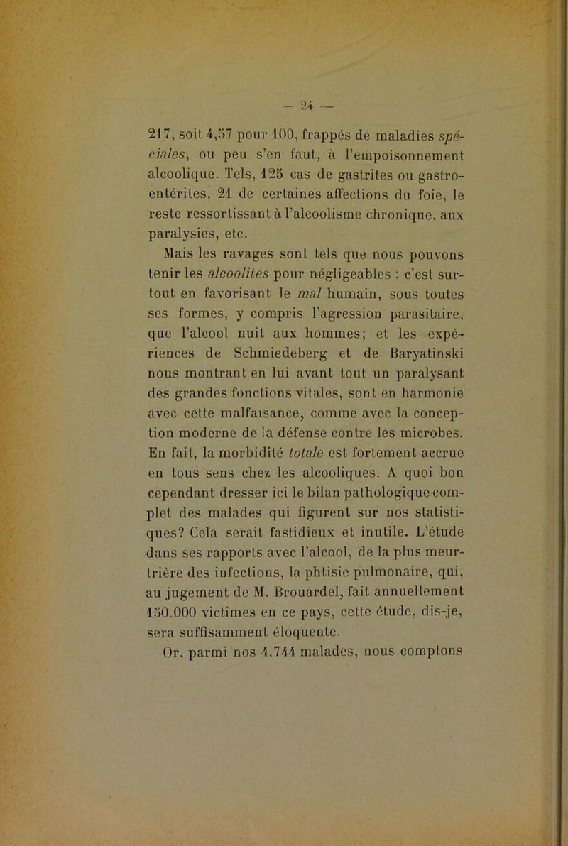 217, soit 4,57 pour 100, frappés de maladies spé- ciales, ou peu s’en faut, à l’empoisonnement alcoolique. Tels, 125 cas de gastrites ou gastro- entérites, 21 de certaines affections du foie, le reste ressortissant à l’alcoolisme chronique, aux paralysies, etc. Mais les ravages sont tels que nous pouvons tenir les alcoolites pour négligeables : c’est sur- tout en favorisant le mal humain, sous toutes ses formes, y compris l’agression parasitaire, que l’alcool nuit aux hommes; et les expé- riences de Schmiedeberg et de Baryatinski nous montrant en lui avant tout un paralysant des grandes fonctions vitales, sont en harmonie avec cette malfaisance, comme avec la concep- tion moderne de la défense contre les microbes. En fait, la morbidité totale est fortement accrue en tous sens chez les alcooliques. A quoi bon cependant dresser ici le bilan pathologique com- plet des malades qui figurent sur nos statisti- ques? Cela serait fastidieux et inutile. L’étude dans ses rapports avec l’alcool, de la plus meur- trière des infections, la phtisie pulmonaire, qui, au jugement de M. Brouardel, fait annuellement 150.000 victimes en ce pays, cette étude, dis-je, sera suffisamment éloquente. Or, parmi nos 4.744 malades, nous comptons