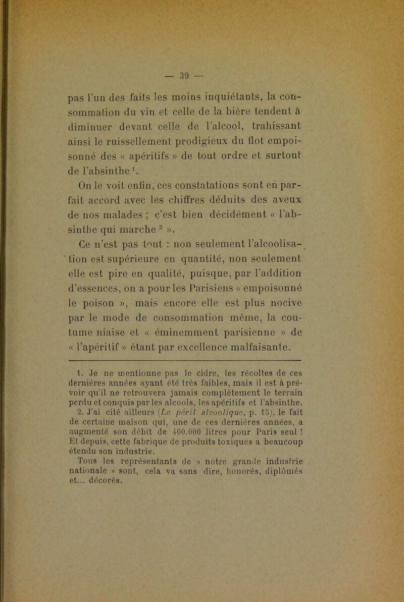 pas l’un des faits les moins inquiétants, la con- sommation du vin et celle de la bière tendent à diminuer devant celle de l’alcool, trahissant ainsi le ruissellement prodigieux du flot empoi- sonné des « apéritifs » de tout ordre et surtout de l’absinthe On le voit enfin, ces constatations sont en par- fait accord avec les chiffres déduits des aveux de nos malades ; c’est bien décidément « l’ab- sinthe qui marche 1 2 ». Ce n’est pas tout : non seulement l’alcoolisa- tion est supérieure en quantité, non seulement elle est pire en qualité, puisque, par l’addition d’essences, on a pour les Parisiens « empoisonné le poison », mais encore elle est plus nocive par le mode de consommation même, la cou- tume niaise et « éminemment parisienne » de « l’apéritif » étant par excellence malfaisante. 1. Je ne mentionne pas le cidre, les récoltes de ces dernières années ayant été très faibles, mais il est à pré- voir qu’il ne retrouvera jamais complètement le terrain perdu et conquis par les alcools, les apéritifs et l’absinthe. 2. J’ai cité ailleurs (Le péril alcoolique, p. 13), le fait de certaiue maison qui, une de ces dernières années, a augmenté son débit de 400.000 litres pour Paris seul ! Et depuis, cette fabrique de produits toxiques a beaucoup étendu son industrie. Tous les représentants de « notre grande industrie nationale » sont, cela va sans dire, honorés, diplômés et... décorés.