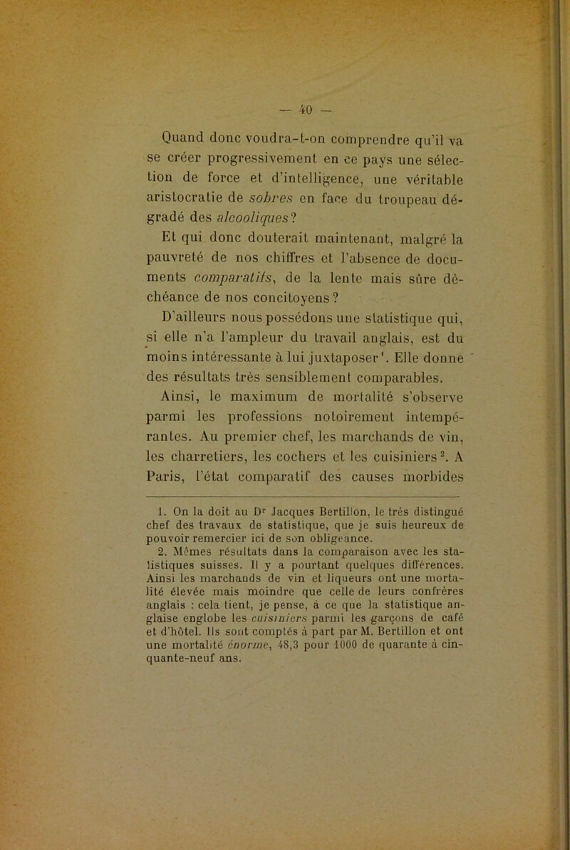 Quand donc voudra-t-on comprendre qu’il va se créer progressivement en ce pays une sélec- tion de force et d’intelligence, une véritable aristocratie de sobres en face du troupeau dé- gradé des alcooliques ? Et qui donc douterait maintenant, malgré la pauvreté de nos chiffres et l’absence de docu- ments comparants, de la lente mais sûre dé- chéance de nos concitoyens? D'ailleurs nous possédons une statistique qui, si elle n’a l’ampleur du travail anglais, est du moins intéressante à lui juxtaposer1. Elle donne ' des résultats très sensiblement comparables. Ainsi, le maximum de mortalité s’observe parmi les professions notoirement intempé- rantes. Au premier chef, les marchands de vin, les charretiers, les cochers et les cuisiniers2. A Paris, l’état comparatif des causes morbides 1. On la doit au Dr Jacques Bertillon, le très distingué chef des travaux de statistique, que je suis heureux de pouvoir remercier ici de son obligeance. 2. Mêmes résultats dans la comparaison avec les sta- tistiques suisses. Il y a pourtant quelques différences. Ainsi les marchands de vin et liqueurs ont une morta- lité élevée mais moindre que celle de leurs confrères anglais : cela lient, je pense, à ce que la statistique an- glaise englobe les cuisiniers parmi les garçons de café et d’hôtel. Ils sont comptés à part par M. Bertillon et ont une mortalité énorme, 48,3 pour 1000 de quarante à cin- quante-neuf ans.