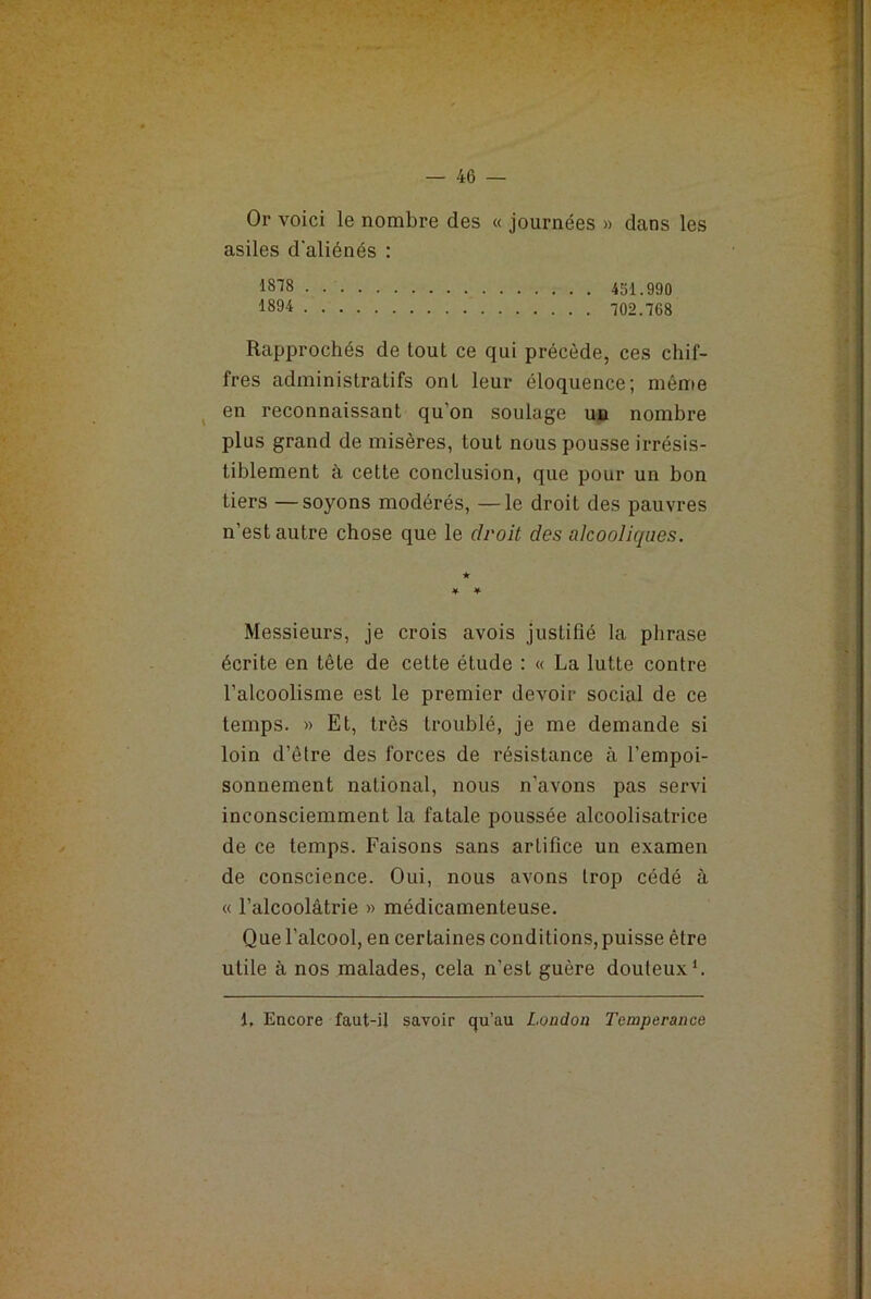 Rapprochés de lout ce qui précède, ces chif- fres administratifs ont leur éloquence; même en reconnaissant qu’on soulage uo nombre plus grand de misères, tout nous pousse irrésis- tiblement à cette conclusion, que pour un bon tiers —soyons modérés, —le droit des pauvres n’est autre chose que le droit des alcooliques. ■k * * Messieurs, je crois avois justifié la phrase écrite en tête de cette étude : « La lutte contre l’alcoolisme est le premier devoir social de ce temps. » Et, très troublé, je me demande si loin d’être des forces de résistance à l’empoi- sonnement national, nous n’avons pas servi inconsciemment la fatale poussée alcoolisatrice de ce temps. Faisons sans artifice un examen de conscience. Oui, nous avons trop cédé à « l’alcoolâtrie » médicamenteuse. Que l’alcool, en certaines conditions, puisse être utile à nos malades, cela n’est guère douteux1.