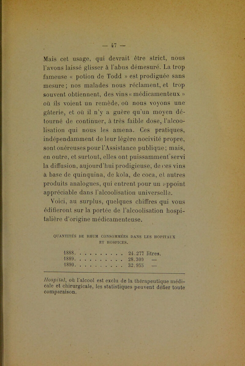 Mais cet usage, qui devrait être strict, nous l'avons laissé glisser à l’abus démesuré. La trop fameuse « potion de Todd » est prodiguée sans mesure; nos malades nous réclament, et trop souvent obtiennent, des vins « médicamenteux » où ils voient un remède, où nous voyons une gâterie, et où il n’y a guère qu’un moyen dé- tourné de continuer, à très faible dose, l’alcoo- lisation qui nous les amena. Ces pratiques, indépendamment de leur légère nocivité propre, sont onéreuses pour l’Assistance publique; mais, en outre, et surtout, elles ont puissamment servi la diffusion, aujourd’hui prodigieuse, de ces vins à base de quinquina, de kola, de coca, et autres produits analogues, qui entrent pour un appoint appréciable dans l’alcoolisation universelle. Voici, au surplus, quelques chiffres qui vous édifieront sur la portée de l’alcoolisation hospi- talière d’origine médicamenteuse. QUANTITÉS DE RHUM CONSOMMÉES DANS LES HOPITAUX ET HOSPICES. 1888 24.277 litres. 1889 28.300 — 1890 32.955 — Hospital, où 1 alcool est exclu de la thérapeutique médi- cale et chirurgicale, les statistiques peuvent défier toute comparaison.