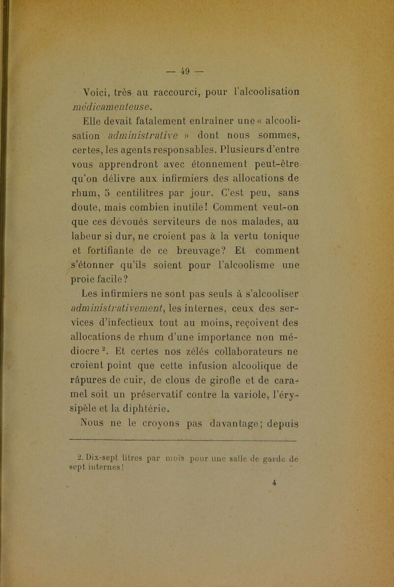 Voici, très au raccourci, pour l'alcoolisation médicamenteuse. Elle devait fatalement entraîner une« alcooli- sation administrative » dont nous sommes, certes, les agents responsables. Plusieurs d’entre vous apprendront avec étonnement peut-être qu’on délivre aux infirmiers des allocations de rhum, 5 centilitres par jour. C’est peu, sans doute, mais combien inutile! Comment veut-on que ces dévoués serviteurs de nos malades, au labeur si dur, ne croient pas à la vertu tonique et fortifiante de ce breuvage? Et comment s’étonner qu’ils soient pour l’alcoolisme une proie facile? Les infirmiers ne sont pas seuls à s’alcooliser administrativement, les internes, ceux des ser- vices d’infectieux tout au moins, reçoivent des allocations de rhum d’une importance non mé- diocre 2. Et certes nos zélés collaborateurs ne croient point que cette infusion alcoolique de râpures de cuir, de clous de girofle et de cara- mel soit un préservatif contre la variole, l’éry- sipèle et la diphtérie. Nous ne le croyons pas davantage; depuis 2. Dix-sept litres par mois pour une salle de garde de sept internes ! 4