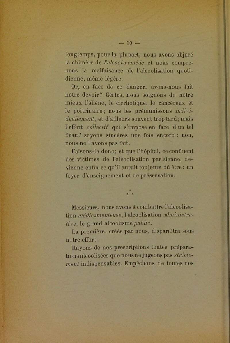 longtemps, pour la plupart, nous avons abjuré la chimère de T alcool-remède et nous compre- nons la malfaisance de l’alcoolisation quoti- dienne, même légère. Or, en face de ce danger, avons-nous fait notre devoir? Certes, nous soignons de notre mieux l’aliéné, le cirrhotique, le cancéreux et le poitrinaire; nous les prémunissons indivi- duellement, et d’ailleurs souvent trop tard; mais l’effort collectif qui s’impose en face d’un tel fléau? soyons sincères une fois encore : non, nous ne l’avons pas fait. Faisons-le donc; et que l’hôpital, ce confluent des victimes de l’alcoolisation parisienne, de- vienne enfin ce qu’il aurait toujours dû être : un foyer d’enseignement et de préservation. Messieurs, nous avons à combattre l’alcoolisa- tion médicamenteuse, l’alcoolisation administra- tive, le grand alcoolisme public. La première, créée par nous, disparaîtra sous notre effort. Rayons de nos prescriptions toutes prépara- tions alcoolisées que nous ne jugeons pas stricte- ment indispensables. Empêchons de toutes nos