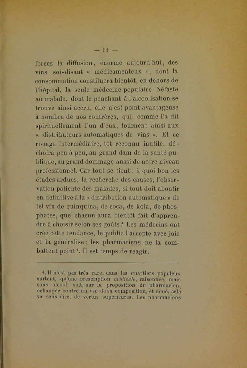 — SI forces la diffusion, énorme aujourd’hui, des vins soi-disant « médicamenteux », donL la consommation constituera bientôt, en dehors de l’hôpital, la seule médecine populaire. Néfaste au malade, dont le penchant à l’alcoolisation se trouve ainsi accru, elle n’est point avantageuse à nombre de nos confrères, qui, comme l’a dit spirituellement l’un d’eux, tournent ainsi aux « distributeurs automatiques de vins ». Et ce rouage intermédiaire, tôt reconnu inutile, dé- choira peu à peu, au grand dam de la santé pu- blique, au grand dommage aussi de notre niveau professionnel. Car tout se tient : à quoi bon les études ardues, la recherche des causes, l’obser- vation patiente des malades, si tout doit aboutir en définitive à la « distribution automatique » de tel vin de quinquina, de coca, de kola, de phos- phates, que chacun aura bientôt fait d’appren- dre à choisir selon ses goûts? Les médecins ont créé cette tendance, le public l’accepte avec joie et la généralise ; les pharmaciens ne la com- battent point1. Il est temps de réagir. 1 - Il n’est pas très rare, dans les quartiers populeux surtout, qu’une prescription médicale, raisonnée, mais sans alcool, soit, sur la proposition du pharmacien, échangée contre un vin de sa composition, et doué, cela va sans dire, de vertus supérieures. Les pharmaciens