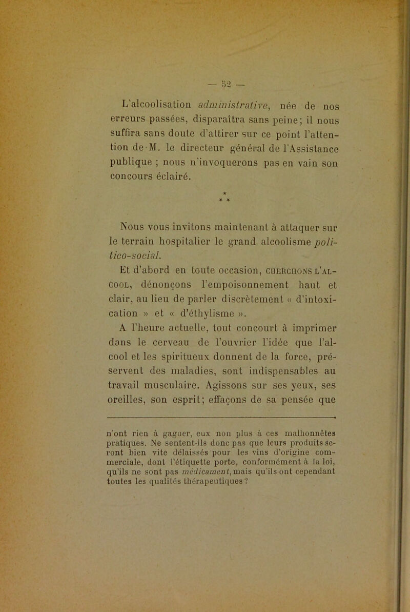 L’alcoolisation administrative, née de nos erreurs passées, disparaîtra sans peine; il nous suffira sans doute d’aLtirer sur ce point l’atten- tion de M. le directeur général de l’Assistance publique ; nous n’invoquerons pas en vain son concours éclairé. ★ ¥ ¥ Nous vous invitons maintenant à attaquer sur le terrain hospitalier le grand alcoolisme poli- tico-social. Et d’abord en toute occasion, cuerchonsl’al- cool, dénonçons l’empoisonnement haut et clair, au lieu de parler discrètement « d’intoxi- cation » et « d’éthylisme ». A l’heure actuelle, tout concourt à imprimer dans le cerveau de l’ouvrier l’idée que l’al- cool et les spiritueux donnent de la force, pré- servent des maladies, sonL indispensables au travail musculaire. Agissons sur ses yeux, ses oreilles, son esprit; effaçons de sa pensée que n’ont rien à gaguer, eux non plus à ces malhonnêtes pratiques. Ne sentent-ils donc pas que leurs produits se- ront bien vite délaissés pour les vins d’origine com- merciale, dont l’étiquette porte, conformément à la loi, qu’ils ne sont pas mcdicamcul, mais qu’ils ont cependant toutes les qualités thérapeutiques ?