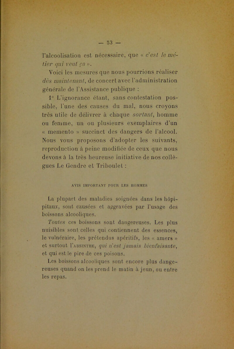 l’alcoolisalion est nécessaire, que « c'est Je mé- tier qui vent ça ». Voici les mesures que nous pourrions réaliser dès maintenant, de concert avec l’administration générale de l’Assistance publique : 1° L’ignorance étant, sans contestation pos- sible, l'une des causes du mal, nous croyons très utile de délivrer à chaque sortant, homme ou femme, un ou plusieurs exemplaires d’un « memento » succinct des dangers de l’alcool. Nous vous proposons d’adopter les suivants, reproduction à peine modifiée de ceux que nous devons à la très heureuse initiative de nos collè- gues Le Gendre et Triboulet : AVIS IMPORTANT POUR LES HOMMES La plupart des maladies soignées dans les hôpi- pitaux, sont causées et aggravées par l’usage des boissons alcooliques. Toutes ces boissons sont dangereuses. Les plus nuisibles sont celles qui contiennent des essences, le vulnéraire, les prétendus apéritifs, les « amers » et surtout I’absinthe, qui n'est jamais JnenCaisante, et qui est le pire de ces poisons. Les boissons alcooliques sont encore plus dange- reuses quand on les prend le matin à jeun, ou entre les repas.