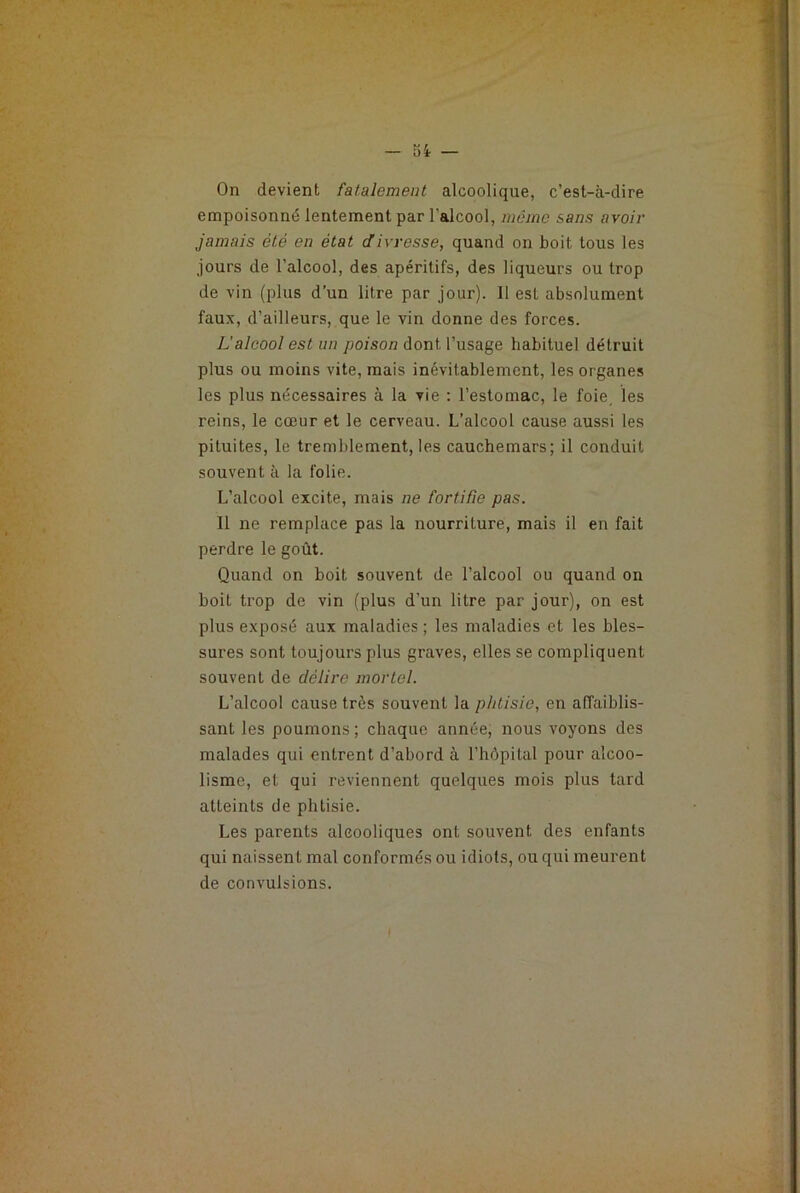 On devient fatalement alcoolique, c’est-à-dire empoisonné lentement par l'alcool, môme sans avoir jamais été en état divresse, quand on boit tous les jours de l’alcool, des apéritifs, des liqueurs ou trop de vin (plus d’un litre par jour). 11 est absolument faux, d’ailleurs, que le vin donne des forces. L’alcool est un poison dont l’usage habituel détruit plus ou moins vite, mais inévitablement, les organes les plus nécessaires à la vie : l’estomac, le foie, les reins, le cœur et le cerveau. L’alcool cause aussi les pituites, le tremblement, les cauchemars; il conduit souvent à la folie. L’alcool excite, mais ne fortifie pas. Il ne remplace pas la nourriture, mais il en fait perdre le goût. Quand on boit souvent de l’alcool ou quand on boit trop de vin (plus d’un litre par jour), on est plus exposé aux maladies ; les maladies et les bles- sures sont toujours plus graves, elles se compliquent souvent de délire mortel. L’alcool cause très souvent la phtisie, en affaiblis- sant les poumons; chaque année, nous voyons des malades qui entrent d’abord à l’hôpital pour alcoo- lisme, et qui reviennent quelques mois plus tard atteints de phtisie. Les parents alcooliques ont souvent des enfants qui naissent mal conformés ou idiots, ou qui meurent de convulsions.