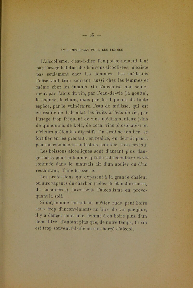 AVIS IMPORTANT POUR LES FEMMES L’alcoolisme, c’est-à-dire l’empoisonnement lent par l’usage habituel des boissons alcoolisées, n’existe pas seulement chez les hommes. Les médecins l’observent trop souvent aussi chez les femmes et même chez les enfants. On s’alcoolise non seule- ment par l’abus du vin, par l’eau-de-vie (la goutte), le cognac, le rhum, mais par les liqueurs de toute espèce, par le vulnéraire, l’eau de mélisse, qui est en réalité de l’alcoolat, les fruits à l’eau-de-vie, par l’usage trop fréquent de vins médicamenteux (vins de quinquina, de kola, de coca, vins phosphatés) ou d’élixirs prétendus digestifs. On croit se tonifier, se fortifier en les prenant; en réalné, on détruit peu à peu son estomac, ses intestins, son foie, son cerveau. Les boissons alcooliques sont d’autant plus dan- gereuses pour la femme qu’elle est sédentaire et vit confinée dans le mauvais air d’un atelier ou d’un restaurant, d’une brasserie. Les professions qui exposent à la grande chaleur ou aux vapeurs du charbon (celles de blanchisseuses, de cuisinières), favorisent l’alcoolisme en provo- quant la soif. Si un^homme faisant un métier rude peut boire sans trop d’inconvénients un litre de vin par jour, il y a danger pour une femme à en boire plus d’un demi-litre, d’autant plus que, de notre temps, le vin est trop souvent falsifié ou surchargé d’alcool.