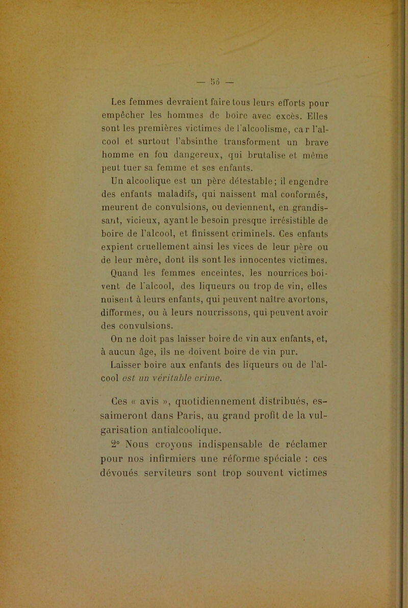 — b 6 — Les femmes devraient faire tous leurs efforts pour empêcher les hommes de boire avec excès. Elles sont les premières victimes de l'alcoolisme, car l'al- cool et surtout l’absinthe transforment un brave homme en fou dangereux, qui brutalise et même peut tuer sa femme et ses enfants. Un alcoolique est un père détestable; il engendre des enfants maladifs, qui naissent mal conformés, meurent de convulsions, ou deviennent, en grandis- sant, vicieux, ayant le besoin presque irrésistible de boire de l’alcool, et finissent criminels. Ces enfants expient cruellement ainsi les vices de leur père ou de leur mère, dont ils sont les innocentes victimes. Quand les femmes enceintes, les nourrices boi- vent de l'alcool, des liqueurs ou trop de vin, elles nuisent à leurs enfants, qui peuvent naître avortons, difformes, ou à leurs nourrissons, qui peuvent avoir des convulsions. On ne doit pas laisser boire de vin aux enfants, et, à aucun âge, ils ne doivent boire de vin pur. Laisser boire aux enfants des liqueurs ou de l’al- cool est un véritable crime. Ces « avis », quotidiennement distribués, es- saimeront dans Paris, au grand profit de la vul- garisation antialcoolique. 2° Nous croyons indispensable de réclamer pour nos infirmiers une réforme spéciale : ces dévoués serviteurs sont trop souvent victimes
