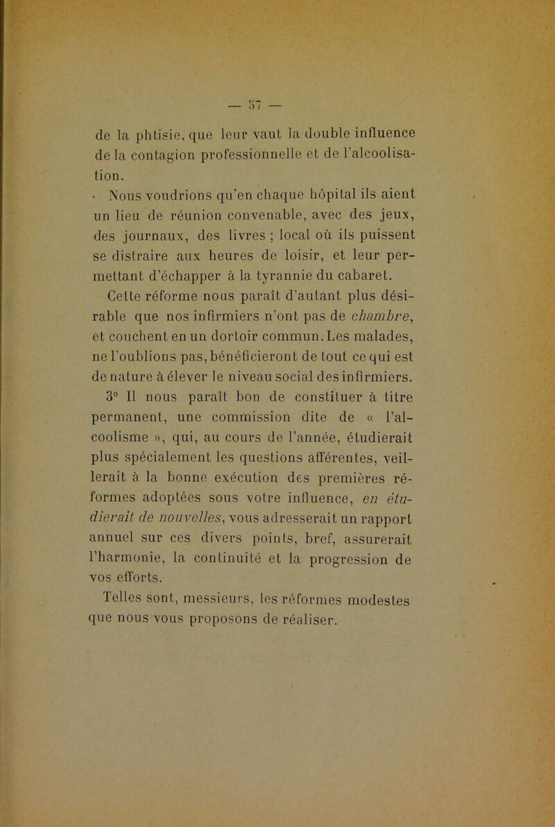 de la phtisie, que leur vaut la double influence delà contagion professionnelle et de l’alcoolisa- tion. • Nous voudrions qu’en chaque hôpital ils aient un lieu de réunion convenable, avec des jeux, des journaux, des livres ; local où ils puissent se distraire aux heures de loisir, et leur per- mettant d’échapper à la tyrannie du cabaret. Cette réforme nous paraît d’autant plus dési- rable que nos infirmiers n’ont pas de chambre, et couchent en un dortoir commun. Les malades, ne l’oublions pas, bénéficieront de tout ce qui est dénaturé à élever le niveau social des infirmiers. 3° Il nous paraît bon de constituer à. titre permanent, une commission dite de « l’al- coolisme », qui, au cours de l’année, étudierait plus spécialement les questions afférentes, veil- lerait à la bonne exécution des premières ré- formes adoptées sous votre influence, en étu- dierait de nouvelles, vous adresserait un rapport annuel sur ces divers points, bref, assurerait l’harmonie, la continuité et la progression de vos efforts. Telles sont, messieurs, les réformes modestes que nous vous proposons de réaliser.